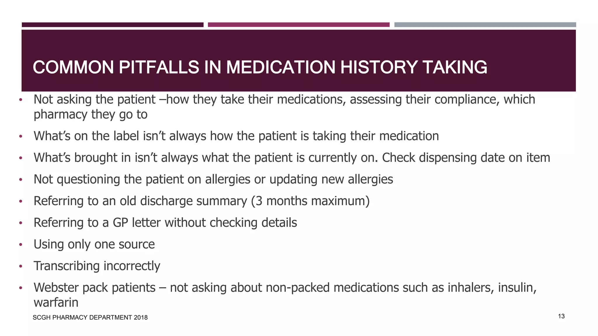 COMMON PITFALLS IN MEDICATION HISTORY TAKING
SCGH PHARMACY DEPARTMENT 2018 13
• Not asking the patient –how they take their medications, assessing their compliance, which
pharmacy they go to
• What’s on the label isn’t always how the patient is taking their medication
• What’s brought in isn’t always what the patient is currently on. Check dispensing date on item
• Not questioning the patient on allergies or updating new allergies
• Referring to an old discharge summary (3 months maximum)
• Referring to a GP letter without checking details
• Using only one source
• Transcribing incorrectly
• Webster pack patients – not asking about non-packed medications such as inhalers, insulin,
warfarin
 