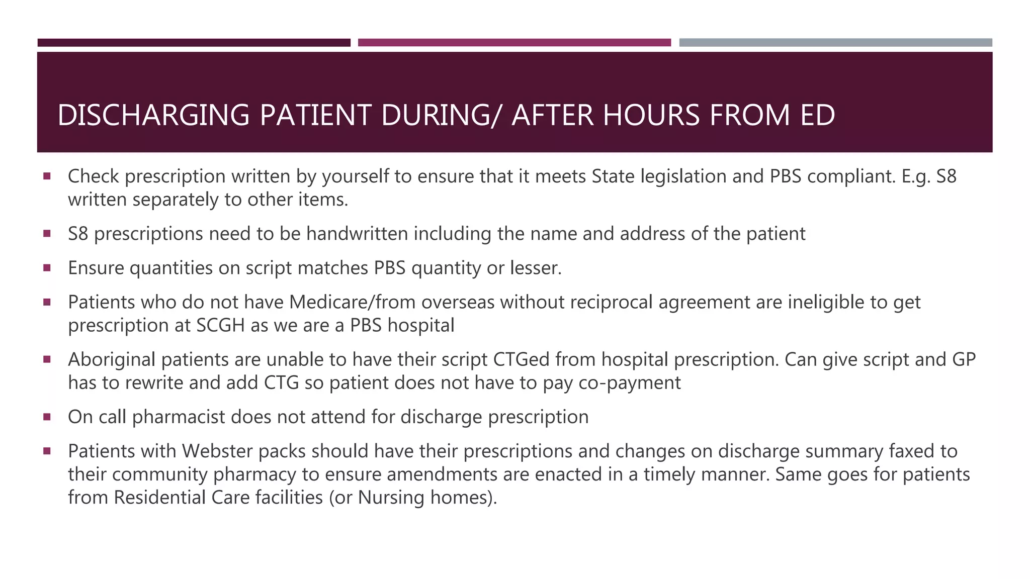 DISCHARGING PATIENT DURING/ AFTER HOURS FROM ED
 Check prescription written by yourself to ensure that it meets State legislation and PBS compliant. E.g. S8
written separately to other items.
 S8 prescriptions need to be handwritten including the name and address of the patient
 Ensure quantities on script matches PBS quantity or lesser.
 Patients who do not have Medicare/from overseas without reciprocal agreement are ineligible to get
prescription at SCGH as we are a PBS hospital
 Aboriginal patients are unable to have their script CTGed from hospital prescription. Can give script and GP
has to rewrite and add CTG so patient does not have to pay co-payment
 On call pharmacist does not attend for discharge prescription
 Patients with Webster packs should have their prescriptions and changes on discharge summary faxed to
their community pharmacy to ensure amendments are enacted in a timely manner. Same goes for patients
from Residential Care facilities (or Nursing homes).
 