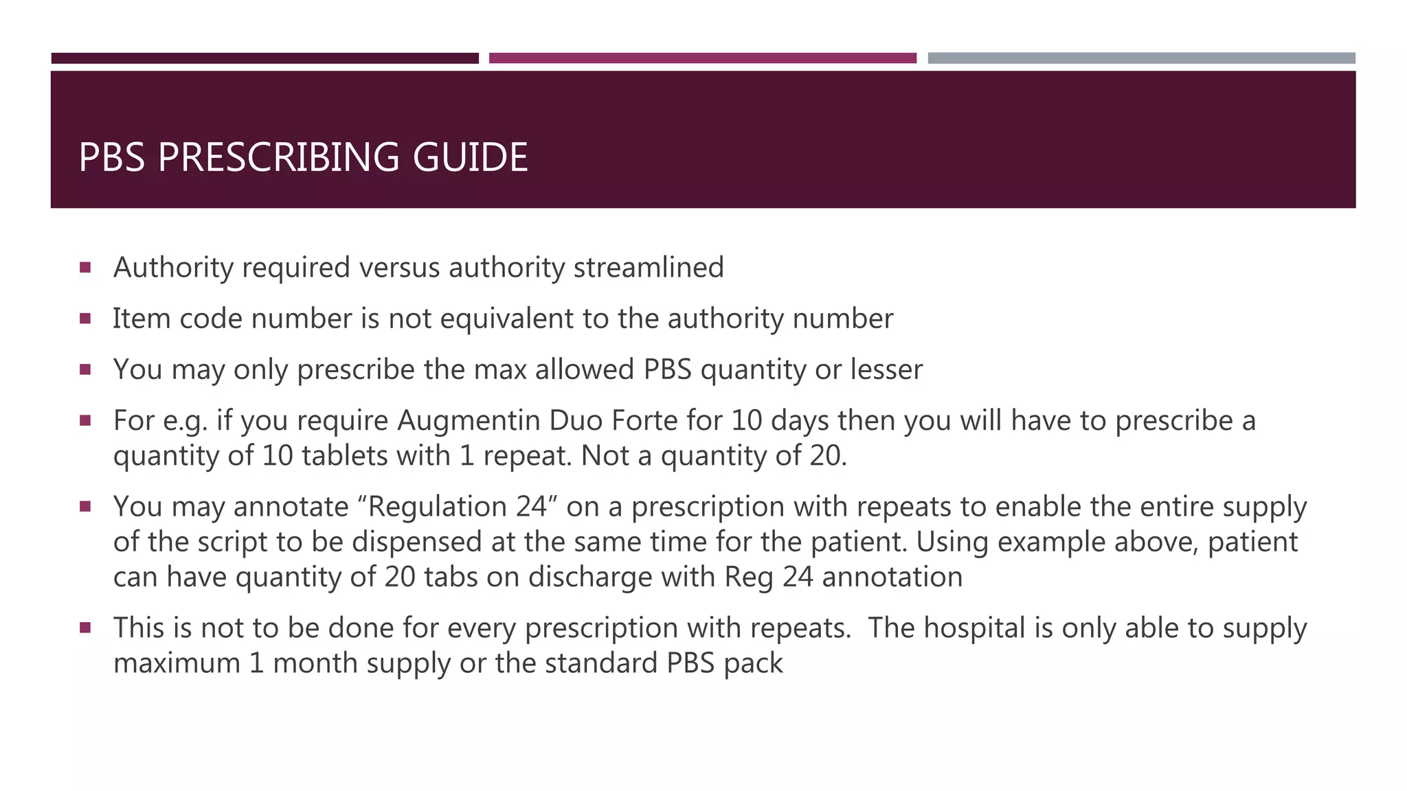 PBS PRESCRIBING GUIDE
 Authority required versus authority streamlined
 Item code number is not equivalent to the authority number
 You may only prescribe the max allowed PBS quantity or lesser
 For e.g. if you require Augmentin Duo Forte for 10 days then you will have to prescribe a
quantity of 10 tablets with 1 repeat. Not a quantity of 20.
 You may annotate “Regulation 24” on a prescription with repeats to enable the entire supply
of the script to be dispensed at the same time for the patient. Using example above, patient
can have quantity of 20 tabs on discharge with Reg 24 annotation
 This is not to be done for every prescription with repeats. The hospital is only able to supply
maximum 1 month supply or the standard PBS pack
 