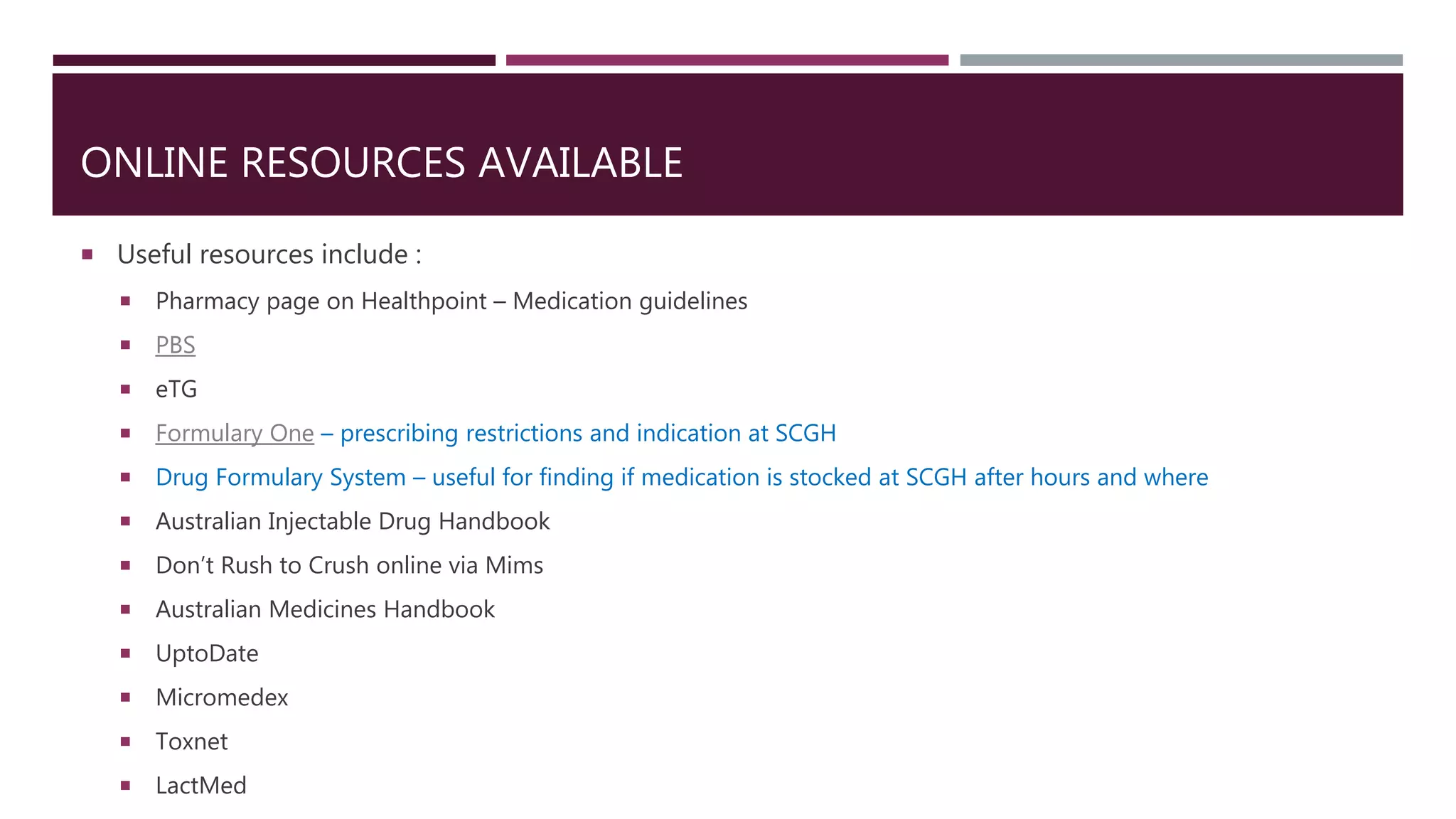 ONLINE RESOURCES AVAILABLE
 Useful resources include :
 Pharmacy page on Healthpoint – Medication guidelines
 PBS
 eTG
 Formulary One – prescribing restrictions and indication at SCGH
 Drug Formulary System – useful for finding if medication is stocked at SCGH after hours and where
 Australian Injectable Drug Handbook
 Don’t Rush to Crush online via Mims
 Australian Medicines Handbook
 UptoDate
 Micromedex
 Toxnet
 LactMed
 