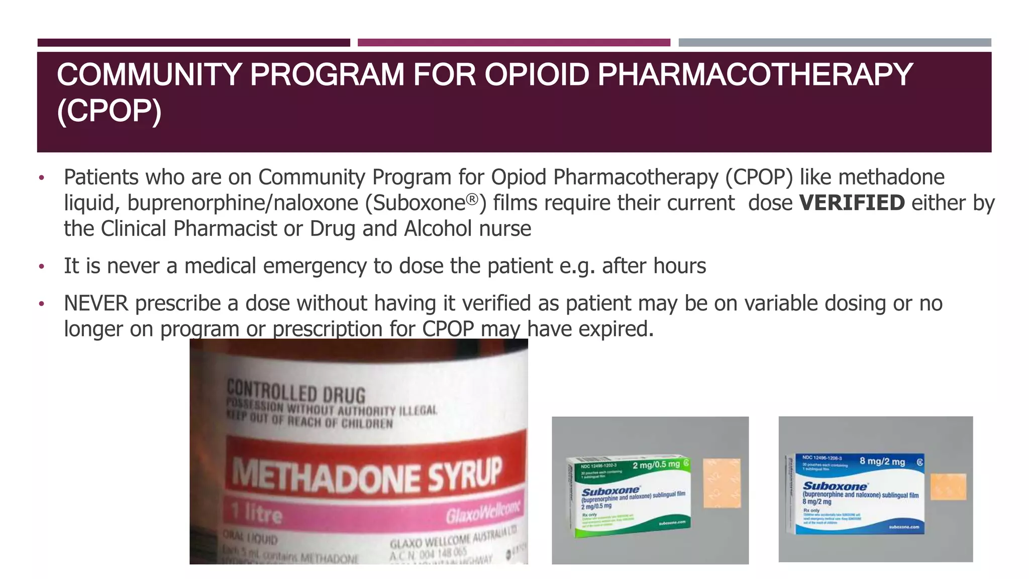 COMMUNITY PROGRAM FOR OPIOID PHARMACOTHERAPY
(CPOP)
• Patients who are on Community Program for Opiod Pharmacotherapy (CPOP) like methadone
liquid, buprenorphine/naloxone (Suboxone®) films require their current dose VERIFIED either by
the Clinical Pharmacist or Drug and Alcohol nurse
• It is never a medical emergency to dose the patient e.g. after hours
• NEVER prescribe a dose without having it verified as patient may be on variable dosing or no
longer on program or prescription for CPOP may have expired.
 