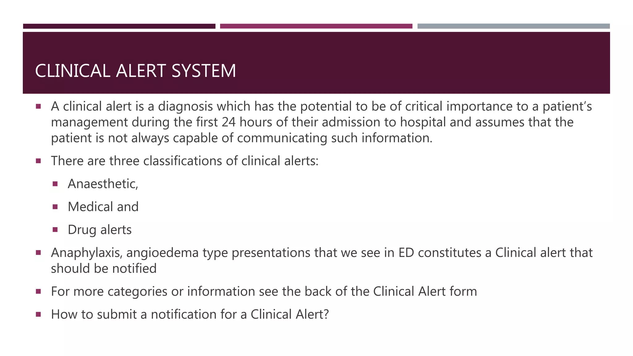 CLINICAL ALERT SYSTEM
 A clinical alert is a diagnosis which has the potential to be of critical importance to a patient’s
management during the first 24 hours of their admission to hospital and assumes that the
patient is not always capable of communicating such information.
 There are three classifications of clinical alerts:
 Anaesthetic,
 Medical and
 Drug alerts
 Anaphylaxis, angioedema type presentations that we see in ED constitutes a Clinical alert that
should be notified
 For more categories or information see the back of the Clinical Alert form
 How to submit a notification for a Clinical Alert?
 