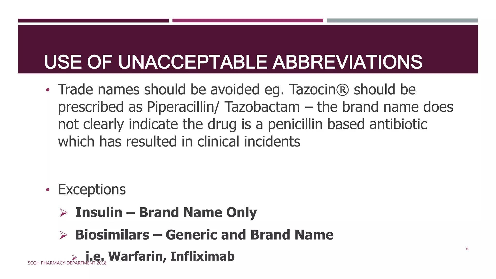 USE OF UNACCEPTABLE ABBREVIATIONS
• Trade names should be avoided eg. Tazocin® should be
prescribed as Piperacillin/ Tazobactam – the brand name does
not clearly indicate the drug is a penicillin based antibiotic
which has resulted in clinical incidents
• Exceptions
 Insulin – Brand Name Only
 Biosimilars – Generic and Brand Name
 i.e. Warfarin, InfliximabSCGH PHARMACY DEPARTMENT 2018
6
 