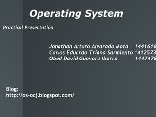 Operating System Practical Presentation Jonathan Arturo Alvarado Mata    1441616 Carlos Eduardo Triana Sarmiento 1412573 Obed David Guevara Ibarra           1447478 Blog: http://os-ocj.blogspot.com/ 