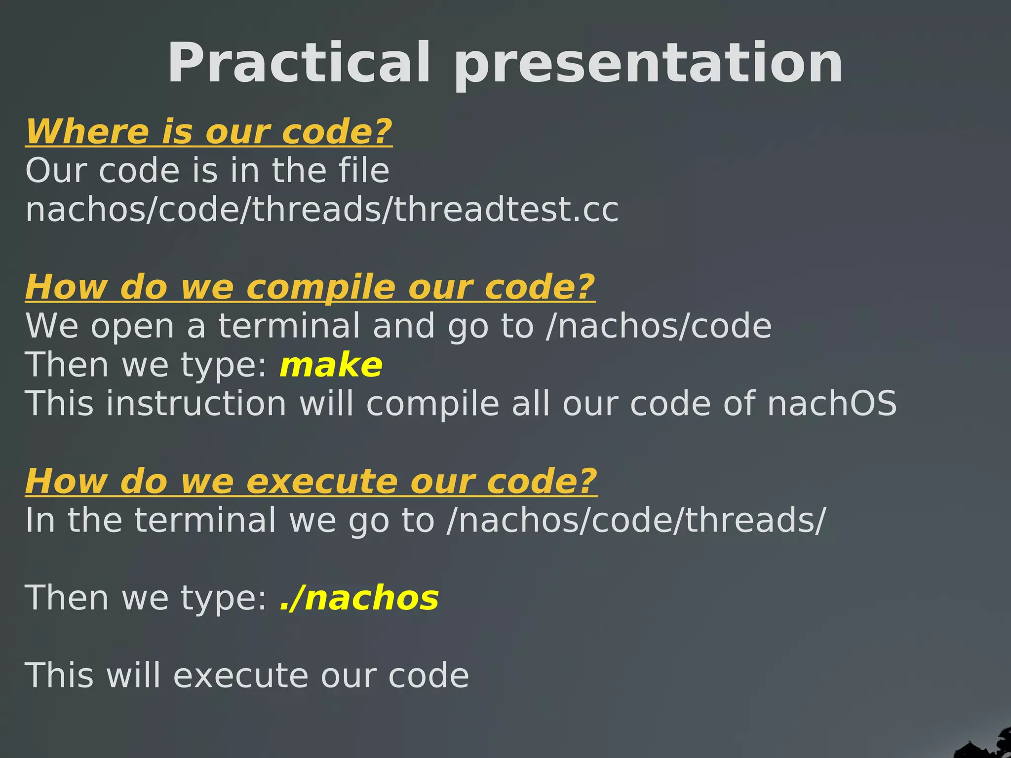 Practical presentation
Where is our code?
Our code is in the file
nachos/code/threads/threadtest.cc  

How do we compile our code?
We open a terminal and go to /nachos/code
Then we type: make
This instruction will compile all our code of nachOS

How do we execute our code?
In the terminal we go to /nachos/code/threads/ 

Then we type: ./nachos

This will execute our code
 