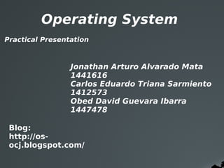 Operating System
Practical Presentation



                 Jonathan Arturo Alvarado Mata   
                 1441616
                 Carlos Eduardo Triana Sarmiento
                 1412573
                 Obed David Guevara Ibarra          
                 1447478

 Blog:
 http://os-
 ocj.blogspot.com/
 