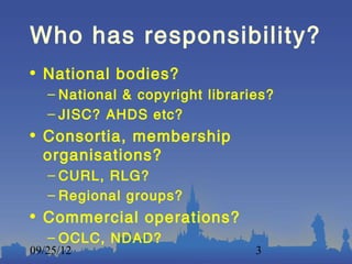 Who has responsibility?
• National bodies?
   – National & copyright libraries?
   – JISC? AHDS etc?
• Consortia, membership
  organisations?
   – CURL, RLG?
   – Regional groups?
• Commercial operations?
   – OCLC, NDAD?
09/25/12                         3
 