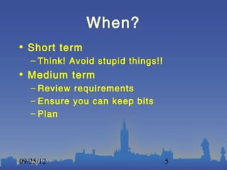 When?
• Short term
   – Think! Avoid stupid things!!
• Medium term
   – Review requirements
   – Ensure you can keep bits
   – Plan




09/25/12                            5
 