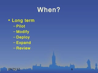 When?
• Long term
   – Pilot
   – Modify
   – Deploy
   – Expand
   – Review




09/25/12              6
 