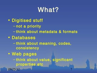 What?
• Digitised stuff
   – not a priority
   – think about metadata & formats
• Databases
   – think about meaning, codes,
     consistency
• Web pages
   – think about value, significant
     properties etc
09/25/12                         7
 