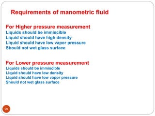 20
Requirements of manometric fluid
For Higher pressure measurement
Liquids should be immiscible
Liquid should have high density
Liquid should have low vapor pressure
Should not wet glass surface
For Lower pressure measurement
Liquids should be immiscible
Liquid should have low density
Liquid should have low vapor pressure
Should not wet glass surface
 
