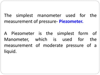 7
The simplest manometer used for the
measurement of pressure- Piezometer.
A Piezometer is the simplest form of
Manometer, which is used for the
measurement of moderate pressure of a
liquid.
 