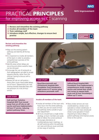 NHS
                                                                                                    NHS Improvement
PRACTICAL PRINCIPLES
for improving access to CT scanning
    1.   Review and streamline the existing pathway
    2.   Involve all members of the team
    3.   Train radiology staff
    4.   Introduce simple, but effective, changes to ensure best
         practice                                                                        QUALITY   7,8    ACCELERATING
                                                                                         MARKER    &9     STROKE
                                                                                                          IMPROVEMENT
                                                                                                                         4


Review and streamline the
existing pathway

• Map out the existing patient
    pathway and identify all the key
    steps
•   It is important to involve all members
    of the team in order to provide a
    comprehensive overview of the
    entire pathway
•   Identify areas where delays are
    occurring and where wasteful steps
    can be removed
•   Encourage the use of protocols so
    that radiographers are able to accept
    requests directly, rather than the
    clinician having to discuss with a
    radiologist
•   Review off site on call systems –          CASE STUDY                                 CASE STUDY
    these often cause measurable delays
                                               Royal Bournemouth and                     Salford Royal Hospital NHS
    out of hours. Departments are now
                                               Christchurch Hospitals NHS                Foundation Trust implemented a
    moving towards extended days and
                                               Foundation Trust introduced a             comprehensive stroke imaging
    the provision of a full 24 hour
                                               rapid access to CT service using          service and trained their stroke
    service.
                                               ambulance paramedic staff.                unit nurses to request both
                                                                                         acute and 24 hour thrombolysis
                                                                                         follow up CT scans.
    CASE STUDY

    Hull and East Yorkshire                  Involve all members of the team
    Hospitals NHS Trust moved
    away from an off site on call            • Involve all members of the team who      • Many stroke services are now
    service and have implemented a             have input into the stroke pathway,       coordinated by a stroke nurse
    24 hour CT service, reducing               as often you are not aware of how         specialist or stroke coordinator. A
    patient pathway times.                     the pathway works outside of your         number of trusts have introduced
                                               own department                            stroke nurse specialist CT brain
                                             • All trusts should have a single stroke    requesting to reduce delays in
                                               strategy, so team members are easily      patient pathways and improve access
                                               able to follow the correct protocol       times to the scanner.
                                             • Encourage attendance at
                                               multidisciplinary team meetings, so
                                               all staff working within the pathway
                                               can raise and discuss issues and look
                                               at new ways of working
 