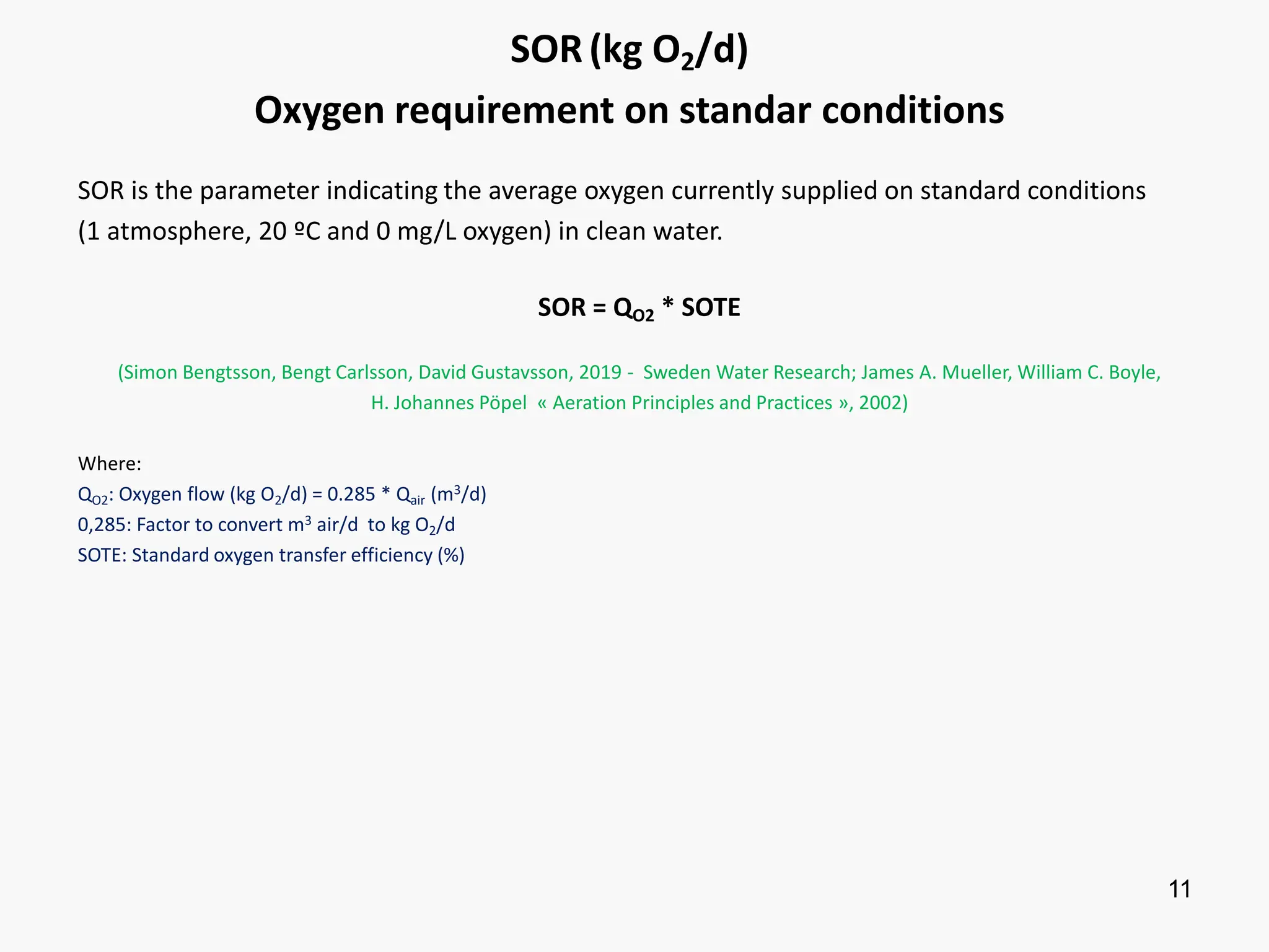 11
SOR(kg O2/d)
Oxygen requirement on standar conditions
SOR is the parameter indicating the average oxygen currently supplied on standard conditions
(1 atmosphere, 20 ºC and 0 mg/L oxygen) in clean water.
SOR = QO2 * SOTE
(Simon Bengtsson, Bengt Carlsson, David Gustavsson, 2019 - Sweden Water Research; James A. Mueller, William C. Boyle,
H. Johannes Pöpel « Aeration Principles and Practices », 2002)
Where:
QO2: Oxygen flow (kg O2/d) = 0.285 * Qair (m3/d)
0,285: Factor to convert m3 air/d to kg O2/d
SOTE: Standard oxygen transfer efficiency (%)
 