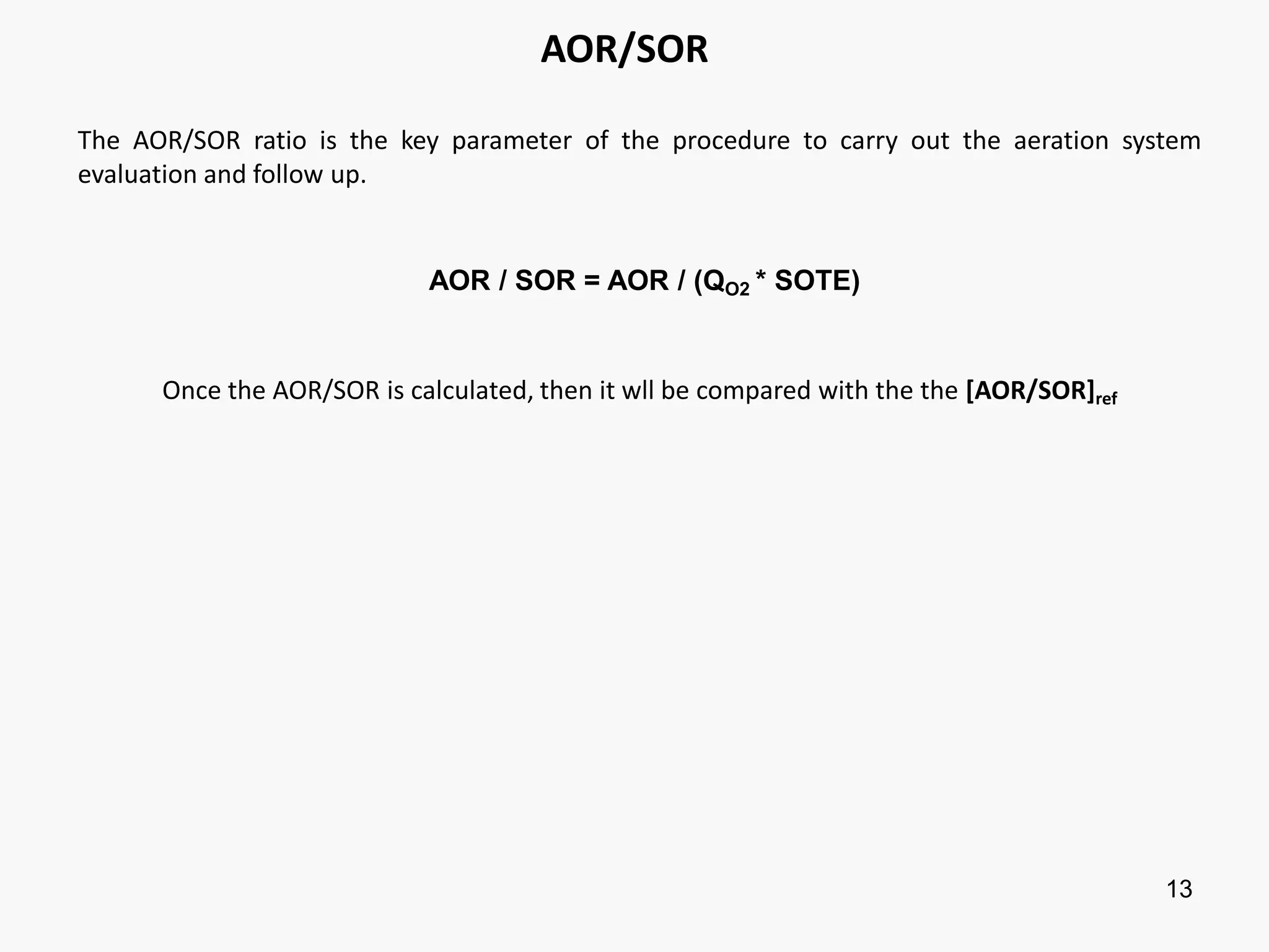 13
AOR/SOR
The AOR/SOR ratio is the key parameter of the procedure to carry out the aeration system
evaluation and follow up.
AOR / SOR = AOR / (QO2 * SOTE)
Once the AOR/SOR is calculated, then it wll be compared with the the [AOR/SOR]ref
 