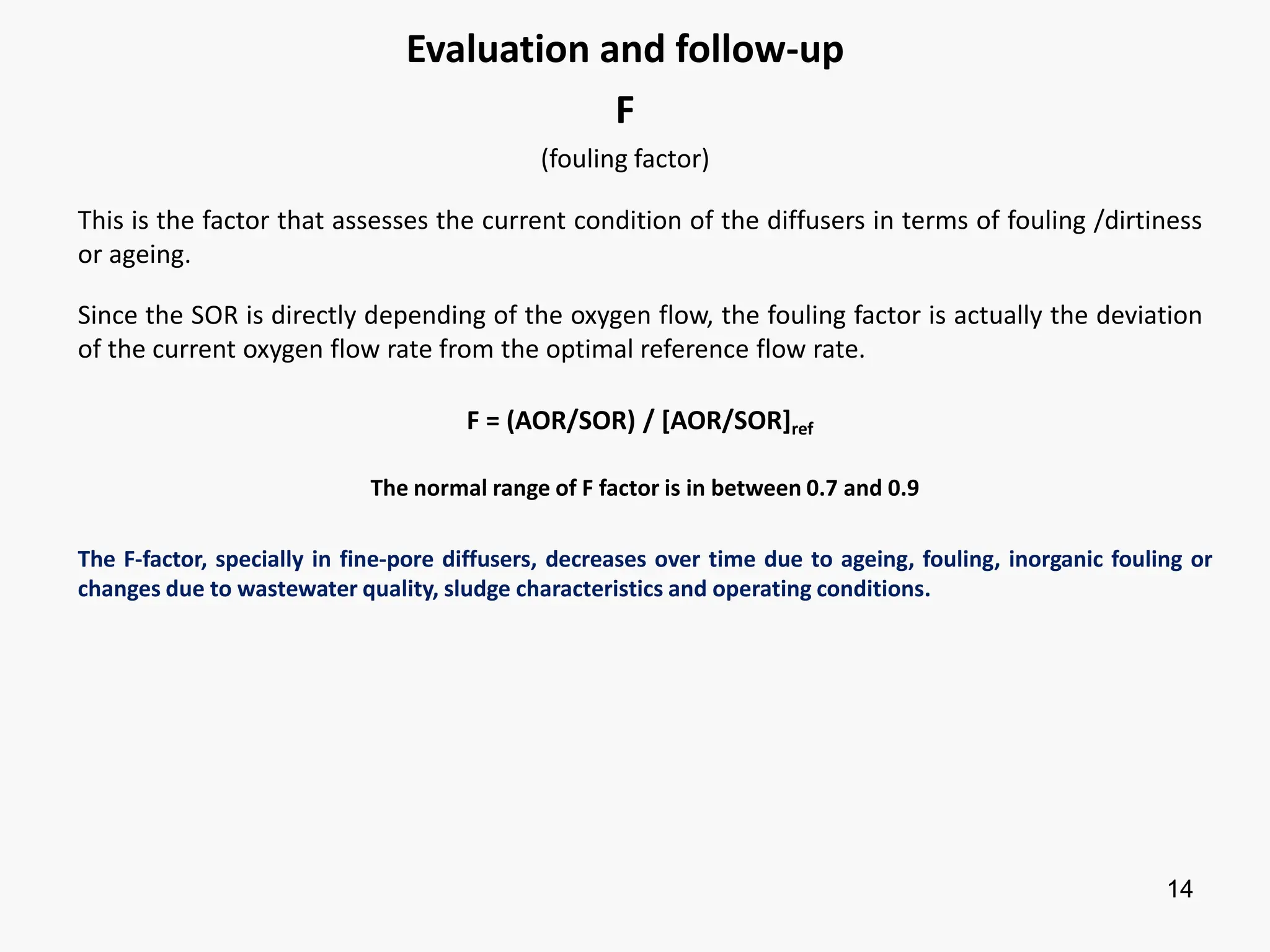 14
Evaluation and follow-up
F
(fouling factor)
This is the factor that assesses the current condition of the diffusers in terms of fouling /dirtiness
or ageing.
Since the SOR is directly depending of the oxygen flow, the fouling factor is actually the deviation
of the current oxygen flow rate from the optimal reference flow rate.
F = (AOR/SOR) / [AOR/SOR]ref
The normal range of F factor is in between 0.7 and 0.9
The F-factor, specially in fine-pore diffusers, decreases over time due to ageing, fouling, inorganic fouling or
changes due to wastewater quality, sludge characteristics and operating conditions.
 
