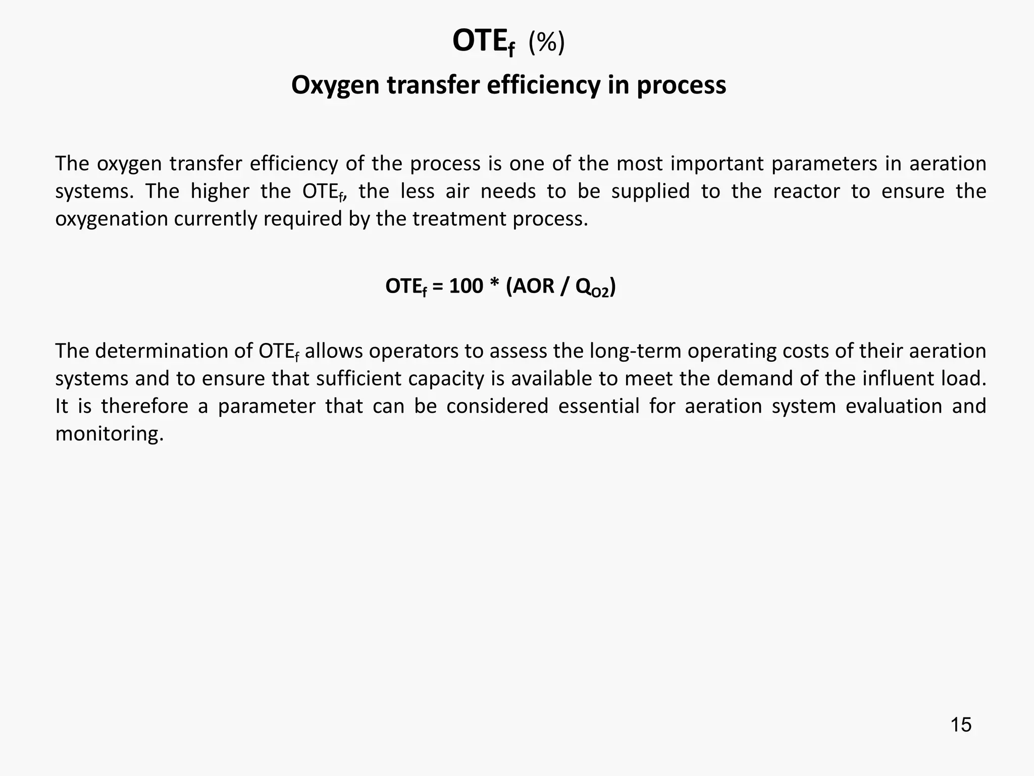 15
OTEf (%)
Oxygen transfer efficiency in process
The oxygen transfer efficiency of the process is one of the most important parameters in aeration
systems. The higher the OTEf, the less air needs to be supplied to the reactor to ensure the
oxygenation currently required by the treatment process.
OTEf = 100 * (AOR / QO2)
The determination of OTEf allows operators to assess the long-term operating costs of their aeration
systems and to ensure that sufficient capacity is available to meet the demand of the influent load.
It is therefore a parameter that can be considered essential for aeration system evaluation and
monitoring.
 