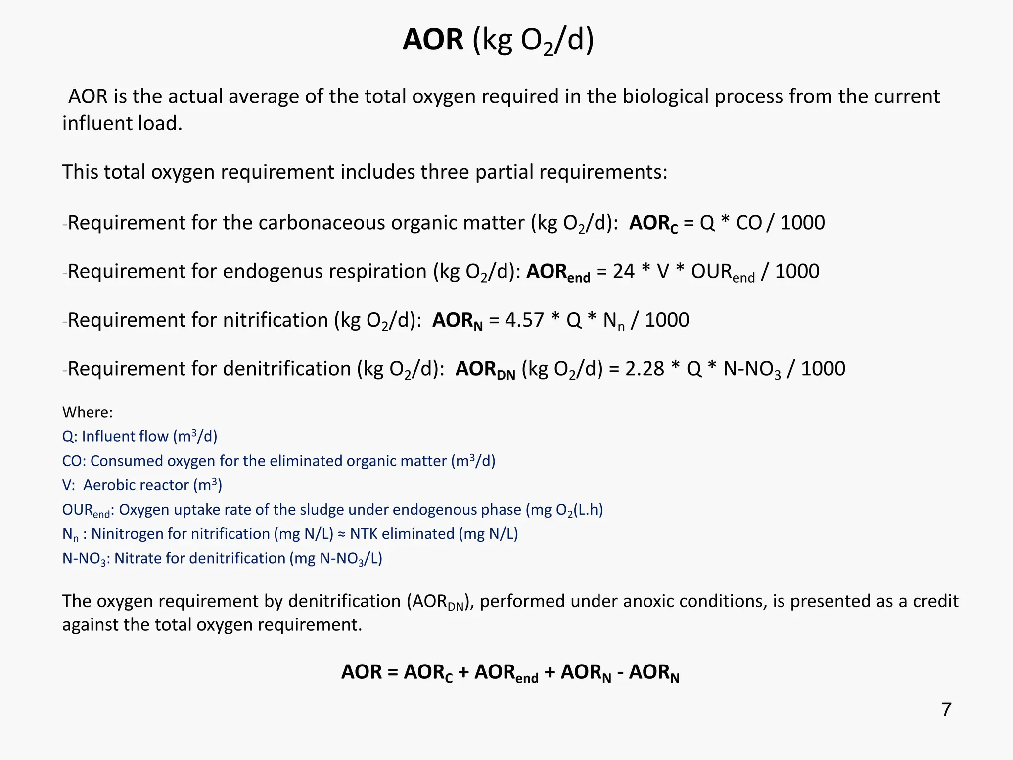 7
AOR (kg O2/d)
AOR is the actual average of the total oxygen required in the biological process from the current
influent load.
This total oxygen requirement includes three partial requirements:
-Requirement for the carbonaceous organic matter (kg O2/d): AORC = Q * CO / 1000
-Requirement for endogenus respiration (kg O2/d): AORend = 24 * V * OURend / 1000
-Requirement for nitrification (kg O2/d): AORN = 4.57 * Q * Nn / 1000
-Requirement for denitrification (kg O2/d): AORDN (kg O2/d) = 2.28 * Q * N-NO3 / 1000
Where:
Q: Influent flow (m3/d)
CO: Consumed oxygen for the eliminated organic matter (m3/d)
V: Aerobic reactor (m3)
OURend: Oxygen uptake rate of the sludge under endogenous phase (mg O2(L.h)
Nn : Ninitrogen for nitrification (mg N/L) ≈ NTK eliminated (mg N/L)
N-NO3: Nitrate for denitrification (mg N-NO3/L)
The oxygen requirement by denitrification (AORDN), performed under anoxic conditions, is presented as a credit
against the total oxygen requirement.
AOR = AORC + AORend + AORN - AORN
 