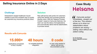21
Camunda worked
immediately, straight out
of the box. This solution
allows us to show our
stakeholders where
problems are arising --
adding value without any
added coding.
Dr. Eric Euerlings
Senior Integration Architect
Helsana
Challenge
Switzerland’s largest healthcare insurer
needed a quick and compliant way to quickly
let customers buy insurance products online.
Results with Camunda
“
Selling Insurance Online in 2 Days
Solution
New self-service web portal, let customers
verify their identity and purchase products
directly online. With the ‘Helsana Process
Cockpit’, based on Camunda Optimize, the
team can see the status of all applications
and automatically alerts internal stakeholders
to process issues.
applications processed
in first 3 months
15.000+
Case Study
to complete backend
integration
48 hours
no new code needed to
deliver self-service
documentation portal
0 code
 