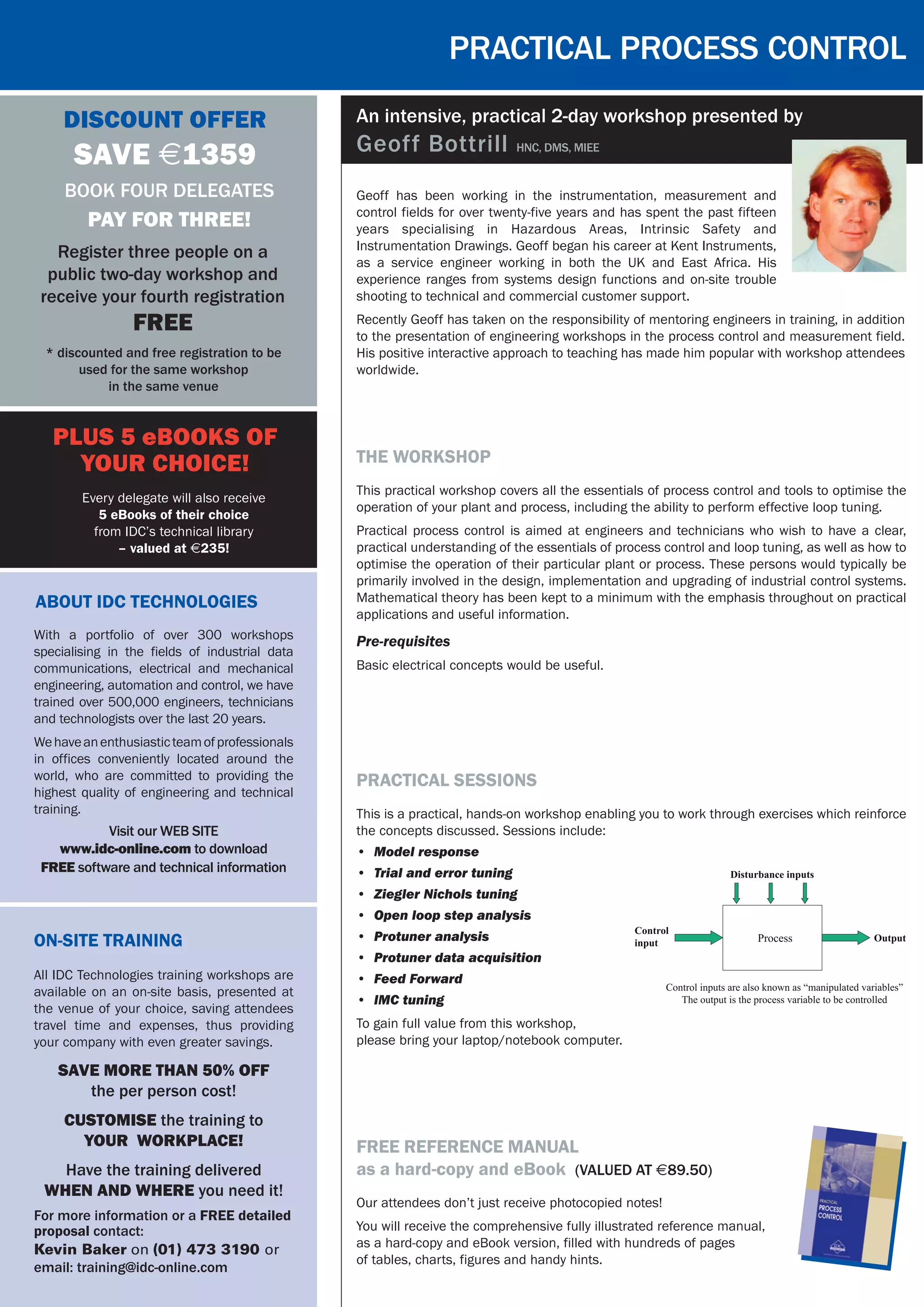 Practical process control
On-Site Training
All IDC Technologies training workshops are
available on an on-site basis, presented at
the venue of your choice, saving attendees
travel time and expenses, thus providing
your company with even greater savings.
SAVE MORE THAN 50% OFF
the per person cost!
CUSTOMISE the training to
YOUR WORKPLACE!
Have the training delivered
WHEN AND WHERE you need it!
For more information or a FREE detailed
proposal contact:
Kevin Baker on (01) 473 3190 or
email: training@idc-online.com
Discount Offer
SAVE $1359
* discounted and free registration to be
used for the same workshop
in the same venue
Book four delegates
pay for three!
Register three people on a
public two-day workshop and
receive your fourth registration
FREE
About IDC Technologies
Visit our WEB SITE
www.idc-online.com to download
FREE software and technical information
With a portfolio of over 300 workshops
specialising in the fields of industrial data
communications, electrical and mechanical
engineering, automation and control, we have
trained over 500,000 engineers, technicians
and technologists over the last 20 years.
Wehaveanenthusiasticteamofprofessionals
in offices conveniently located around the
world, who are committed to providing the
highest quality of engineering and technical
training.
PLUS 5 eBooks of
your choice!
Every delegate will also receive
5 eBooks of their choice
from IDC’s technical library
– valued at $235!
Geoff has been working in the instrumentation, measurement and
control fields for over twenty-five years and has spent the past fifteen
years specialising in Hazardous Areas, Intrinsic Safety and
Instrumentation Drawings. Geoff began his career at Kent Instruments,
as a service engineer working in both the UK and East Africa. His
experience ranges from systems design functions and on-site trouble
shooting to technical and commercial customer support.
Recently Geoff has taken on the responsibility of mentoring engineers in training, in addition
to the presentation of engineering workshops in the process control and measurement field.
His positive interactive approach to teaching has made him popular with workshop attendees
worldwide.
An intensive, practical 2-day workshop presented by
Geoff Bottrill HNC, DMS, MIEE
the workshop
This practical workshop covers all the essentials of process control and tools to optimise the
operation of your plant and process, including the ability to perform effective loop tuning.
Practical process control is aimed at engineers and technicians who wish to have a clear,
practical understanding of the essentials of process control and loop tuning, as well as how to
optimise the operation of their particular plant or process. These persons would typically be
primarily involved in the design, implementation and upgrading of industrial control systems.
Mathematical theory has been kept to a minimum with the emphasis throughout on practical
applications and useful information.
Pre-requisites
Basic electrical concepts would be useful.
practical sessions
This is a practical, hands-on workshop enabling you to work through exercises which reinforce
the concepts discussed. Sessions include:
•	 Model response
•	 Trial and error tuning
•	 Ziegler Nichols tuning
•	 Open loop step analysis
•	 Protuner analysis
•	 Protuner data acquisition
•	 Feed Forward
•	 IMC tuning  
To gain full value from this workshop,
please bring your laptop/notebook computer.
free reference manual
as a hard-copy and eBook (Valued at $89.50)
Our attendees don’t just receive photocopied notes!
You will receive the comprehensive fully illustrated reference manual,
as a hard-copy and eBook version, filled with hundreds of pages
of tables, charts, figures and handy hints.
 