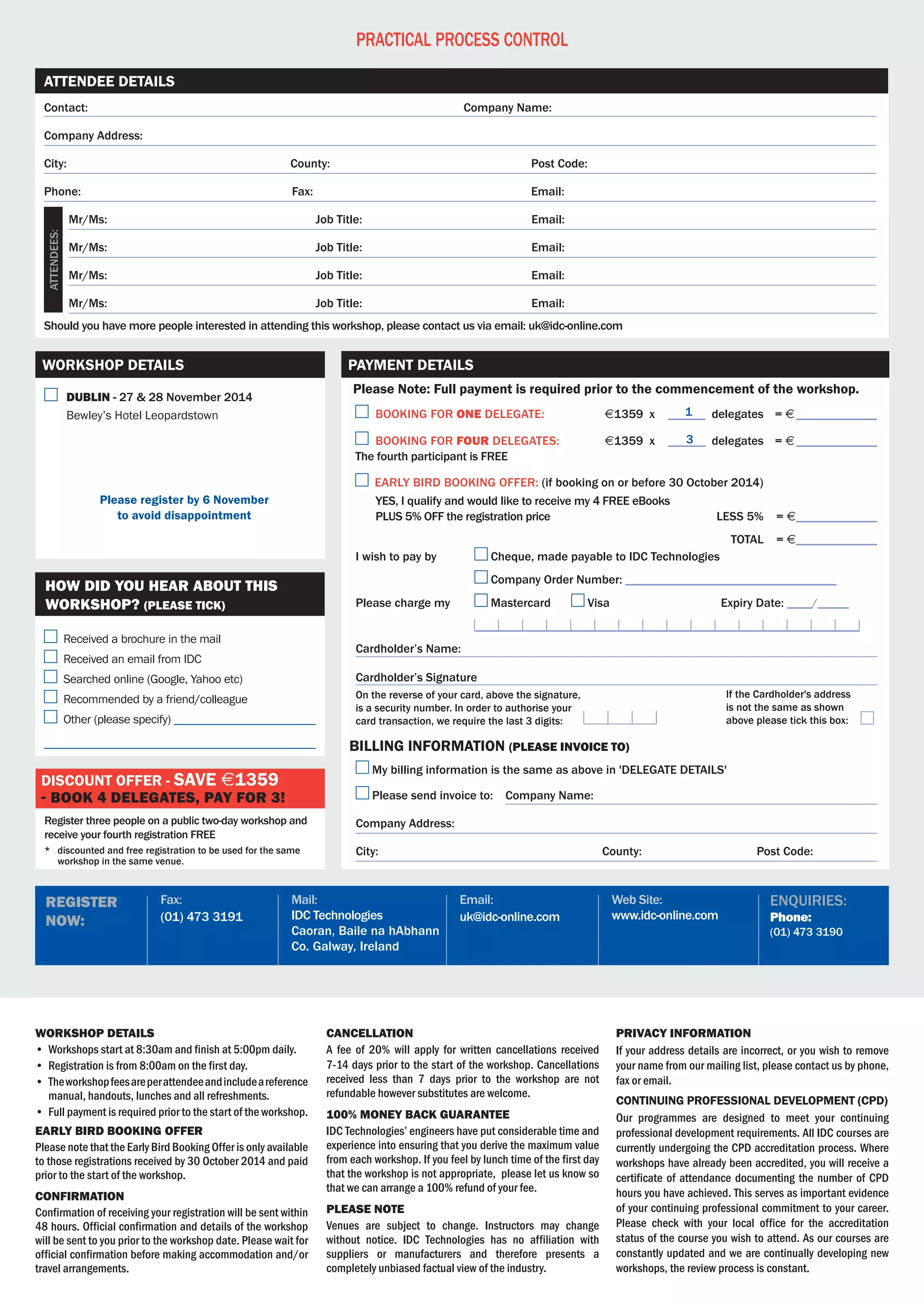 Web Site:
www.idc-online.com
Email:
uk@idc-online.com
Mail:
IDC Technologies
Caoran, Baile na hAbhann
Co. Galway, Ireland
Fax:
(01) 473 3191
register
now:
enquiries:
Phone:
(01) 473 3190
Contact:	 Company Name:
Company Address:
City:	 County:	 Post Code:
Phone:	Fax:	 Email:
	 Mr/Ms:	 Job Title:	 Email:
	 Mr/Ms:	 Job Title:	 Email:
	 Mr/Ms:	 Job Title:	 Email:
	 Mr/Ms:	 Job Title:	 Email:
Should you have more people interested in attending this workshop, please contact us via email: uk@idc-online.com
Attendee Details
Practical Process Control
workshop details
•	 Workshops start at 8:30am and finish at 5:00pm daily.
•	 Registration is from 8:00am on the first day.
•	 Theworkshopfeesareperattendeeandincludeareference
manual, handouts, lunches and all refreshments.
•	 Full payment is required prior to the start of the workshop.
Early Bird BOOKING Offer
Please note that the Early Bird Booking Offer is only available
to those registrations received by 30 October 2014 and paid
prior to the start of the workshop.
Confirmation
Confirmation of receiving your registration will be sent within	
48 hours. Official confirmation and details of the workshop
will be sent to you prior to the workshop date. Please wait for
official confirmation before making accommodation and/or
travel arrangements.
Cancellation
A fee of 20% will apply for written cancellations received
7-14 days prior to the start of the workshop. Cancellations
received less than 7 days prior to the workshop are not
refundable however substitutes are welcome.
100% MONEY BACK GUARANTEE
IDC Technologies’ engineers have put considerable time and
experience into ensuring that you derive the maximum value
from each workshop. If you feel by lunch time of the first day
that the workshop is not appropriate,  please let us know so
that we can arrange a 100% refund of your fee.
Please Note
Venues are subject to change. Instructors may change
without notice. IDC Technologies has no affiliation with
suppliers or manufacturers and therefore presents a
completely unbiased factual view of the industry.
Privacy Information
If your address details are incorrect, or you wish to remove
your name from our mailing list, please contact us by phone,
fax or email.
Continuing Professional Development (CPD)
Our programmes are designed to meet your continuing
professional development requirements. All IDC courses are
currently undergoing the CPD accreditation process. Where
workshops have already been accredited, you will receive a
certificate of attendance documenting the number of CPD
hours you have achieved. This serves as important evidence
of your continuing professional commitment to your career.
Please check with your local office for the accreditation
status of the course you wish to attend. As our courses are
constantly updated and we are continually developing new
workshops, the review process is constant.
Attendees:
	 dublin - 27 & 28 November 2014
	 Bewley’s Hotel Leopardstown
Please register by 6 November
to avoid disappointment
Workshop Details
Register three people on a public two-day workshop and
receive your fourth registration FREE
*	 discounted and free registration to be used for the same
workshop in the same venue.
Discount offer - save $1359
- book 4 delegates, pay for 3!
Received a brochure in the mail
Received an email from IDC
Searched online (Google, Yahoo etc)
Recommended by a friend/colleague
Other (please specify) ________________________
______________________________________________
How did you hear about this
workshop? (PLEASE TICK)
	BOOKING FOR ONE DELEGATE:	 $1359 x 	______ delegates	 = $______________
	BOOKING FOR four DELEGATES:	 $1359 x 	______ delegates 	 = $______________	
The fourth participant is FREE
Early bird booking offer: (if booking on or before 30 October 2014)
	 YES, I qualify and would like to receive my 4 FREE eBooks
	 PLUS 5% OFF the registration price 		 less 5%		= $______________
			 Total		= $______________
On the reverse of your card, above the signature,
is a security number. In order to authorise your
card transaction, we require the last 3 digits:
If the Cardholder's address
is not the same as shown
above please tick this box:
Please Note: Full payment is required prior to the commencement of the workshop.
Payment Details
I wish to pay by 	 Cheque, made payable to IDC Technologies
	 Company Order Number: __________________________________
Please charge my	 Mastercard 	 Visa	 	 Expiry Date: ____/_____
	 ______________________________________________________________
Cardholder’s Name:
Cardholder’s Signature
My billing information is the same as above in 'DELEGATE DETAILS'
Please send invoice to: Company Name:
Company Address:
City:	 County: Post Code:
billing information (PLEASE invoice to)
1
3
 