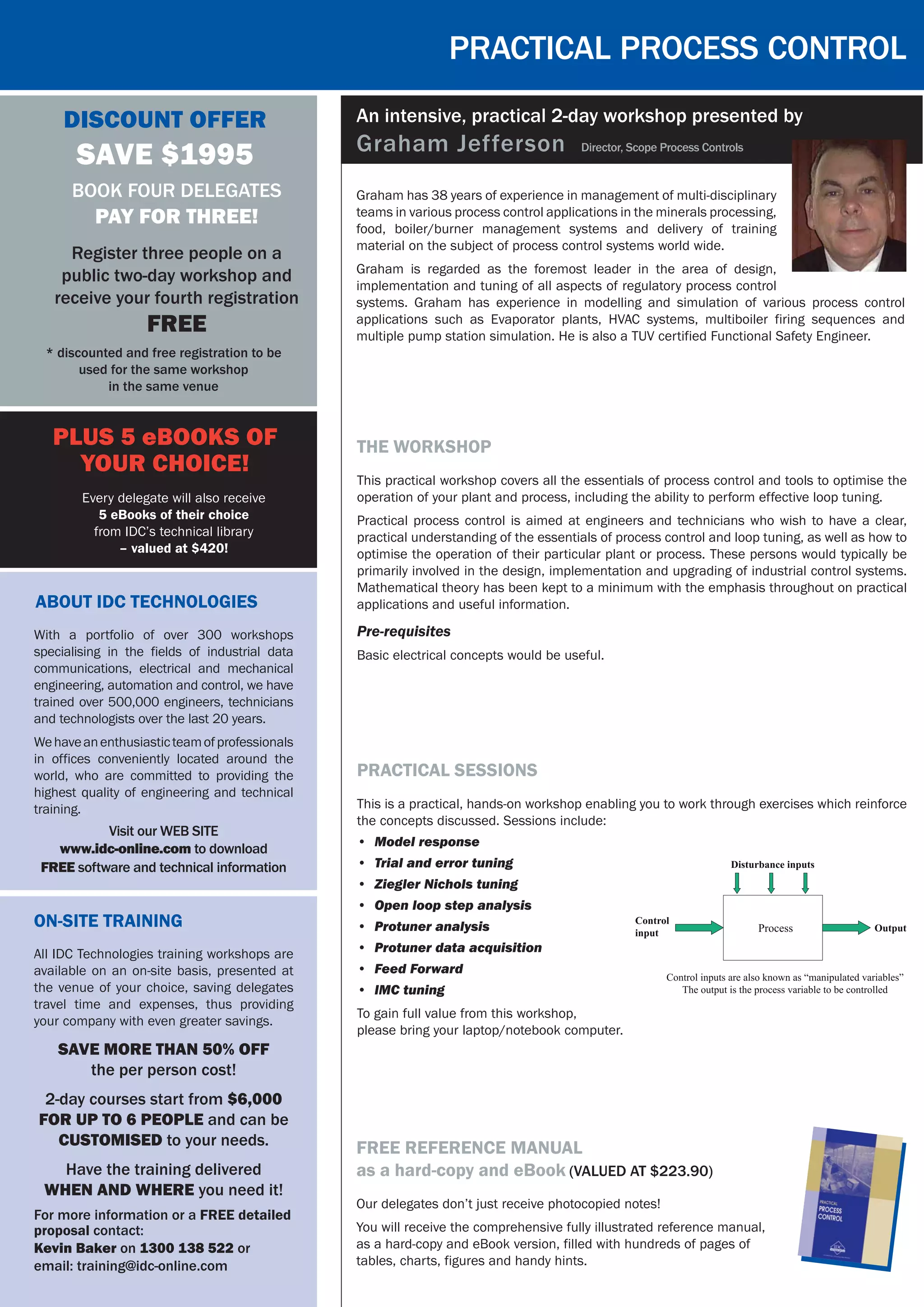 Graham has 38 years of experience in management of multi-disciplinary
teams in various process control applications in the minerals processing,
food, boiler/burner management systems and delivery of training
material on the subject of process control systems world wide.
Graham is regarded as the foremost leader in the area of design,
implementation and tuning of all aspects of regulatory process control
systems. Graham has experience in modelling and simulation of various process control
applications such as Evaporator plants, HVAC systems, multiboiler firing sequences and
multiple pump station simulation. He is also a TUV certified Functional Safety Engineer.
Practical process control
An intensive, practical 2-day workshop presented by
Graham Jefferson Director, Scope Process Controls
Free reference manual
as a hard-copy and eBook (Valued at $223.90)
Our delegates don’t just receive photocopied notes!
You will receive the comprehensive fully illustrated reference manual,
as a hard-copy and eBook version, filled with hundreds of pages of
tables, charts, figures and handy hints.
Discount Offer
SAVE $1995
* discounted and free registration to be
used for the same workshop
in the same venue
Book four delegates
pay for three!
Register three people on a
public two-day workshop and
receive your fourth registration
FREE
About IDC Technologies
Visit our WEB SITE
www.idc-online.com to download
FREE software and technical information
With a portfolio of over 300 workshops
specialising in the fields of industrial data
communications, electrical and mechanical
engineering, automation and control, we have
trained over 500,000 engineers, technicians
and technologists over the last 20 years.
Wehaveanenthusiasticteamofprofessionals
in offices conveniently located around the
world, who are committed to providing the
highest quality of engineering and technical
training.
On-Site Training
All IDC Technologies training workshops are
available on an on-site basis, presented at
the venue of your choice, saving delegates
travel time and expenses, thus providing
your company with even greater savings.
SAVE MORE THAN 50% OFF
the per person cost!
2-day courses start from $6,000
FOR UP TO 6 PEOPLE and can be
customised to your needs.
Have the training delivered
WHEN AND WHERE you need it!
For more information or a FREE detailed
proposal contact:
Kevin Baker on 1300 138 522 or
email: training@idc-online.com
PLUS 5 eBooks of
your choice!
Every delegate will also receive
5 eBooks of their choice
from IDC’s technical library
– valued at $420!
the workshop
This practical workshop covers all the essentials of process control and tools to optimise the
operation of your plant and process, including the ability to perform effective loop tuning.
Practical process control is aimed at engineers and technicians who wish to have a clear,
practical understanding of the essentials of process control and loop tuning, as well as how to
optimise the operation of their particular plant or process. These persons would typically be
primarily involved in the design, implementation and upgrading of industrial control systems.
Mathematical theory has been kept to a minimum with the emphasis throughout on practical
applications and useful information.
Pre-requisites
Basic electrical concepts would be useful.
practical sessions
This is a practical, hands-on workshop enabling you to work through exercises which reinforce
the concepts discussed. Sessions include:
•	 Model response
•	 Trial and error tuning
•	 Ziegler Nichols tuning
•	 Open loop step analysis
•	 Protuner analysis
•	 Protuner data acquisition
•	 Feed Forward
•	 IMC tuning  
To gain full value from this workshop,
please bring your laptop/notebook computer.
 