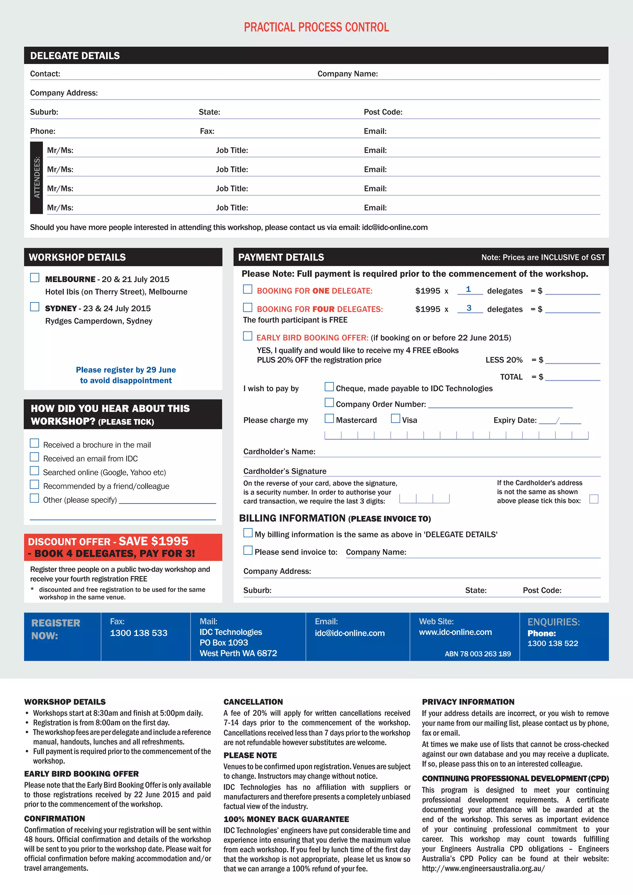 ABN 78 003 263 189
Web Site:
www.idc-online.com
Email:
idc@idc-online.com
Mail:
IDC Technologies
PO Box 1093
West Perth WA 6872
Fax:
1300 138 533
Register
Now:
Enquiries:
Phone:
1300 138 522
Practical Process Control
Workshop details
•	 Workshops start at 8:30am and finish at 5:00pm daily.
•	 Registration is from 8:00am on the first day.
•	 Theworkshopfeesareperdelegateandincludeareference
manual, handouts, lunches and all refreshments.
•	 Fullpaymentisrequiredpriortothecommencementofthe
workshop.
Early Bird BOOKING Offer
Please note that the Early Bird Booking Offer is only available
to those registrations received by 22 June 2015 and paid
prior to the commencement of the workshop.
Confirmation
Confirmation of receiving your registration will be sent within	
48 hours. Official confirmation and details of the workshop
will be sent to you prior to the workshop date. Please wait for
official confirmation before making accommodation and/or
travel arrangements.
Cancellation
A fee of 20% will apply for written cancellations received
7-14 days prior to the commencement of the workshop.
Cancellations received less than 7 days prior to the workshop
are not refundable however substitutes are welcome.                                        
Please Note
Venuestobeconfirmeduponregistration.Venuesaresubject	
to change. Instructors may change without notice.
IDC Technologies has no affiliation with suppliers or
manufacturersandthereforepresentsacompletelyunbiased
factual view of the industry.
100% MONEY BACK GUARANTEE
IDC Technologies’ engineers have put considerable time and
experience into ensuring that you derive the maximum value
from each workshop. If you feel by lunch time of the first day
that the workshop is not appropriate,  please let us know so
that we can arrange a 100% refund of your fee.
Privacy Information
If your address details are incorrect, or you wish to remove
your name from our mailing list, please contact us by phone,
fax or email.
At times we make use of lists that cannot be cross-checked
against our own database and you may receive a duplicate.	
If so, please pass this on to an interested colleague.
Continuing Professional Development (CPD)
This program is designed to meet your continuing	
professional development requirements. A certificate
documenting your attendance will be awarded at the
end of the workshop. This serves as important evidence
of your continuing professional commitment to your
career. This workshop may count towards fulfilling
your Engineers Australia CPD obligations – Engineers
Australia’s CPD Policy can be found at their website:	
http://www.engineersaustralia.org.au/
Contact:	 Company Name:
Company Address:
Suburb:	 State:	 Post Code:
Phone:	Fax:	 Email:
	 Mr/Ms:	 Job Title:	 Email:
	 Mr/Ms:	 Job Title:	 Email:
	 Mr/Ms:	 Job Title:	 Email:
	 Mr/Ms:	 Job Title:	 Email:
Should you have more people interested in attending this workshop, please contact us via email: idc@idc-online.com
Delegate Details
Attendees:
	 Melbourne - 20 & 21 July 2015
	 Hotel Ibis (on Therry Street), Melbourne
	 Sydney - 23 & 24 July 2015
	Rydges Camperdown, Sydney
Please register by 29 June
to avoid disappointment
Workshop Details
Register three people on a public two-day workshop and
receive your fourth registration FREE
*	 discounted and free registration to be used for the same
workshop in the same venue.
Discount offer - save $1995
- book 4 delegates, pay for 3!
Received a brochure in the mail
Received an email from IDC
Searched online (Google, Yahoo etc)
Recommended by a friend/colleague
Other (please specify) ________________________
______________________________________________
How did you hear about this
workshop? (PLEASE TICK)
1
3
	BOOKING FOR ONE DELEGATE:	 $1995 x 	______ delegates	 = $______________
	BOOKING FOR four DELEGATES:	 $1995 x 	______ delegates 	 = $______________	
The fourth participant is FREE
Early bird booking offer: (if booking on or before 22 June 2015)
	 YES, I qualify and would like to receive my 4 FREE eBooks
	 PLUS 20% OFF the registration price 		 less 20%		= $______________
	
			 Total		= $______________
On the reverse of your card, above the signature,
is a security number. In order to authorise your
card transaction, we require the last 3 digits:
If the Cardholder's address
is not the same as shown
above please tick this box:
Please Note: Full payment is required prior to the commencement of the workshop.
Payment Details Note: Prices are INCLUSIVE of GST
I wish to pay by 	 Cheque, made payable to IDC Technologies
	 Company Order Number: __________________________________
Please charge my	 Mastercard 	 Visa	 	 Expiry Date: ____/_____
	 ______________________________________________________________
Cardholder’s Name:
Cardholder’s Signature
My billing information is the same as above in 'DELEGATE DETAILS'
Please send invoice to: Company Name:
Company Address:
Suburb:	 State: Post Code:
billing information (PLEASE invoice to)
1
3
 