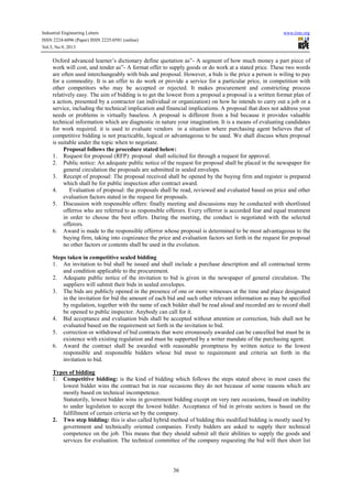 Industrial Engineering Letters
ISSN 2224-6096 (Paper) ISSN 2225-0581 (online)
Vol.3, No.9, 2013

www.iiste.org

Oxford advanced learner’s dictionary define quotation as”- A segment of how much money a part piece of
work will cost, and tender as”- A format offer to supply goods or do work at a stated price. These two words
are often used interchangeably with bids and proposal. However, a bids is the price a person is wiling to pay
for a commodity. It is an offer to do work or provide a service for a particular price, in competition with
other competitors who may be accepted or rejected. It makes procurement and constricting process
relatively easy. The aim of bidding is to get the lowest from a proposal a proposal is a written format plan of
a action, presented by a contractor (an individual or organization) on how he intends to carry out a job or a
service, including the technical implication and financial implications. A proposal that does not address your
needs or problems is virtually baseless. A proposal is different from a bid because it provides valuable
technical information which are diagnostic in nature your imagination. It is a means of evaluating candidates
for work required. it is used to evaluate vendors in a situation where purchasing agent believes that of
competitive bidding is not practicable, logical or advantageous to be used. We shall discuss when proposal
is suitable under the topic when to negotiate.
Proposal follows the procedure stated below:
1. Request for proposal (RFP): proposal shall solicited for through a request for approval.
2. Public notice: An adequate public notice of the request for proposal shall be placed in the newspaper for
general circulation the proposals are submitted in sealed envelops.
3. Receipt of proposal: The proposal received shall be opened by the buying firm and register is prepared
which shall be for public inspection after contract award.
4.
Evaluation of proposal: the proposals shall be read, reviewed and evaluated based on price and other
evaluation factors stated in the request for proposals.
5. Discussion with responsible offers: finally meeting and discussions may be conducted with shortlisted
offerros who are referred to as responsible offerors. Every offerror is accorded fear and equal treatment
in order to choose the best offers. During the meeting, the conduct is negotiated with the selected
offerors.
6. Award is made to the responsible offerror whose proposal is determined to be most advantageous to the
buying firm, taking into cognizance the price and evaluation factors set forth in the request for proposal
no other factors or contents shall be used in the evolution.
Steps taken in competitive sealed bidding
1. An invitation to bid shall be issued and shall include a purchase description and all contractual terms
and condition applicable to the procurement.
2. Adequate public notice of the invitation to bid is given in the newspaper of general circulation. The
suppliers will submit their bids in sealed envelopes.
3. The bids are publicly opened in the presence of one or more witnesses at the time and place designated
in the invitation for bid the amount of each bid and such other relevant information as may be specified
by regulation, together with the name of each bidder shall be read aloud and recorded are to record shall
be opened to public inspector. Anybody can call for it.
4. Bid acceptance and evaluation bids shall be accepted without attention or correction, bids shall not be
evaluated based on the requirement set forth in the invitation to bid.
5. correction or withdrawal of bid contracts that were erroneously awarded can be cancelled but must be in
existence with existing regulation and must be supported by a writer mandate of the purchasing agent.
6. Award the contract shall be awarded with reasonable promptness by written notice to the lowest
responsible and responsible bidders whose bid most to requirement and criteria set forth in the
invitation to bid.
Types of bidding
1. Competitive bidding: is the kind of bidding which follows the steps stated above in most cases the
lowest bidder wins the contract but in rear occasions they do not because of some reasons which are
mostly based on technical incompetence.
Statutorily, lowest bidder wins in government bidding except on very rare occasions, based on inability
to under legislation to accept the lowest bidder. Acceptance of bid in private sectors is based on the
fulfillment of certain criteria set by the company.
2. Two step bidding: this is also called hybrid method of bidding this modified bidding is mostly used by
government and technically oriented companies. Firstly bidders are asked to supply their technical
competence on the job. This means that they should submit all their abilities to supply the goods and
services for evaluation. The technical committee of the company requesting the bid will then short list

36

 
