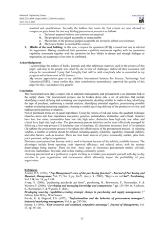 Industrial Engineering Letters
ISSN 2224-6096 (Paper) ISSN 2225-0581 (online)
Vol.3, No.9, 2013

3.

www.iiste.org

standard and specifications. Secondly the bidders that meets the first criteria are now allowed to
compete on price bases the two step bidding/procurement process is as follows
a. Technical proposal without cost estimate are required
b. The proposal are judged acceptable or unacceptable
c. The owners of the proposal judged acceptable are invited to submit cost estimates
d. The lowest bidder is awarded the contract
Middle of the road bidding: in this case, a request for quotation (RFQ) is issued and one is selected
for negotiation. Having considered their quotations capability statements together with the quotations
capability statements together with the quotation the best bidder is chosen and through dialogue or
negotiation, an acceptance of an order is confirmed.

Acknowledgement
I acknowledge the authors of books, journals and other references materials used in the process of this
paper, and also to the people who stood by me in time of challenges, indeed all their assistance will
always be remembered. I pray that Almighty God will be with everybody who is committed to my
progress and achievement in life (Amen).
My sincere appreciation goes to my publisher International Institute For Science, Technology And
Education,(IISTE). I must confess that, their contributions tremendously improved the quality of this
paper for this, I am indeed very grateful
Conclusion
The procurement area plays a major role in materials management, and procurement is an important link in
the supply chain. The procurement process can be broken down into a set of activities that include
identifying a need, defining and evaluating user requirements, deciding whether to make or buy, identifying
the type of purchase, performing a market analysis, identifying potential suppliers, prescreening possible
vendors evaluating remaining suppliers, choosing a vendor, receiving delivery of the product or service, and
making a post purchase evaluation.
Not all purchased items are of equal importance. Using the criteria of risk and value, the quadrant technique
classifies items into four importance categories; generics, commodities, distinctive, and critical. Generics
have low, low value; commodities have low risk, high valve; distinctive have high risk, low value; and
critical have high risk, high value. The procurement process activities can be more effectively managed by
following a four-step process (1) determine type of purchase; (2) determine necessary level of investment
(3) perform the procurement process (4) evaluate the effectiveness of the procurement process. In selecting
vendors, a number of criteria should be utilized, including quality, reliability, capability, financial viability,
and other factors, such as location. There are four basic sources of price; commodity market, price lists,
price quotation, and price negotiation.
Electronic procurement has become widely used in business because of the publicly available internet. The
advantages include lower operating costs improved efficiency, and reduced prices, with the primary
disadvantage being security. There are four basic types of electronics procurement models sell-side,
electronic marketplace, buy-side, and on-line trading community system.
choosing procurement as a profession is quite exciting as it makes you acquaint yourself with day to day
activities in your organization and environment which ultimately impact the profitability of your
organization.

References
Ammer, D.S. (1974), “Top-Management’s view of the purchasing function” , Journal of Purchasing and
Materials Management, Vol. 25, No. 3, pp. 16-21. Avery, S. (2005), “Buyers are red hot”, Purchasing,
Vol. 134, No. 18, pp.35-38
Avery, S. (2006), “purchasing paychecks get fatter”, purchasing, B., Bouwmans, P., Rozemeijer, F. &
Wynstra, F. (2006), “Developing and managing knowledge and competencies”, pp. 135-169, in: Axelsson,
B., Rozemeijer, F. & Wynstra, F. (Edt.),
Developing sourcing capabilities-creating strategic change in purchasing and supply management, 1st
Edition, John Wiley, West Sussex.
Barath, R. & Hugstad, P.S. (1977), “Professionalism and the behavior of procurement managers”,
industrial marketing management, Vol. 6, pp. 297-306.
Barney, J. (1991), “Firm resources and sustained competitive advantage”, Journal of Management, Vol.
17, pp. 99-120.

37

 