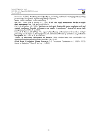 Industrial Engineering Letters
ISSN 2224-6096 (Paper) ISSN 2225-0581 (online)
Vol.3, No.9, 2013

www.iiste.org

Bouwmans, P. (2003), Purchasing knowledge: key to purchasing performance-managing and organizing
for knowledge management in purchasing at large companies,
Master Thesis, Eindhoven: Technical University.
Burt, D.N., Dobler, D.W & Starling, S.L. (2003), World class supply management: The key to supply
chain management, New York: McGraw-Hill Irwin.
Carr, A.S. & Smeltzer. L.R (2000), “An Empirical study of the Relationship among purchasing skills and
strategic purchasing, financial performance, and supplier responsiveness”, Journal of supply chain
management, Vol. 36 No. 3, pp. 40-54.
Carr, A.S. & Pearson. J.N (2002), “The impact of purchasing and supplier involvement on strategic
purchasing and its impact on firm’s performance”, International Journal of operations and productions
management, Vol. 22 No. 9/10, pp. 1032-1055.
Theories of Purchasing Management in Business/ eHow.com.http://www.ehow.com/info-8615340theories-purchaing-management-busines.htm1#ixzz2QB5XRfFE.
(World Trade Organization, Dispute Settlement, 3.12 Government Procurement, p. 3 (2003). OECD,
Journal on Budgeting, Volume 2, No. 3, p. 151 (2002).

38

 