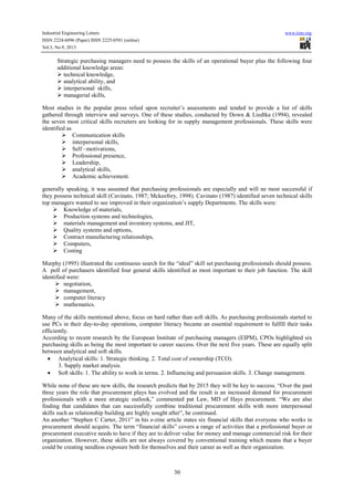 Industrial Engineering Letters
ISSN 2224-6096 (Paper) ISSN 2225-0581 (online)
Vol.3, No.9, 2013

www.iiste.org

Strategic purchasing managers need to possess the skills of an operational buyer plus the following four
additional knowledge areas:
technical knowledge,
analytical ability, and
interpersonal skills,
managerial skills,
Most studies in the popular press relied upon recruiter’s assessments and tended to provide a list of skills
gathered through interview and surveys. One of these studies, conducted by Down & Liedtka (1994), revealed
the seven most critical skills recruiters are looking for in supply management professionals. These skills were
identified as
Communication skills
interpersonal skills,
Self –motivations,
Professional presence,
Leadership,
analytical skills,
Academic achievement.
generally speaking, it was assumed that purchasing professionals are especially and will ne most successful if
they possess technical skill (Cavinato, 1987; Mckeefrey, 1998). Cavinato (1987) identified seven technical skills
top managers wanted to see improved in their organization’s supply Departments. The skills were:
Knowledge of materials,
Production systems and technologies,
materials management and inventory systems, and JIT,
Quality systems and options,
Contract manufacturing relationships,
Computers,
Costing
Murphy (1995) illustrated the continuous search for the “ideal” skill set purchasing professionals should possess.
A poll of purchasers identified four general skills identified as most important to their job function. The skill
identified were:
negotiation,
management,
computer literacy
mathematics.
Many of the skills mentioned above, focus on hard rather than soft skills. As purchasing professionals started to
use PCs in their day-to-day operations, computer literacy became an essential requirement to fulfill their tasks
efficiently.
According to recent research by the European Institute of purchasing managers (EIPM), CPOs highlighted six
purchasing skills as being the most important to career success. Over the next five years. These are equally split
between analytical and soft skills.
• Analytical skills: 1. Strategic thinking. 2. Total cost of ownership (TCO).
3. Supply market analysis.
• Soft skills: 1. The ability to work in terms. 2. Influencing and persuasion skills. 3. Change management.
While none of these are new skills, the research predicts that by 2015 they will be key to success. “Over the past
three years the role that procurement plays has evolved and the result is an increased demand for procurement
professionals with a more strategic outlook,” commented pat Law, MD of Hays procurement. “We are also
finding that candidates that can successfully combine traditional procurement skills with more interpersonal
skills such as relationship building are highly sought after”, he continued.
An another “Stephen C Carter, 2011” in his e-zine article states six financial skills that everyone who works in
procurement should acquire. The term “financial skills” covers a range of activities that a professional buyer or
procurement executive needs to have if they are to deliver value for money and manage commercial risk for their
organization. However, these skills are not always covered by conventional training which means that a buyer
could be creating needless exposure both for themselves and their career as well as their organization.

30

 