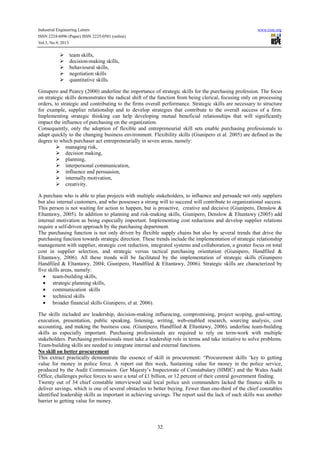 Industrial Engineering Letters
ISSN 2224-6096 (Paper) ISSN 2225-0581 (online)
Vol.3, No.9, 2013

www.iiste.org

team skills,
decision-making skills,
behavioural skills,
negotiation skills
quantitative skills.
Ginupero and Pearcy (2000) underline the importance of strategic skills for the purchasing profession. The focus
on strategic skills demonstrates the radical shift of the function from being clerical, focusing only on processing
orders, to strategic and contributing to the firms overall performance. Strategic skills are necessary to structure
for example, supplier relationship and to develop strategies that contribute to the overall success of a firm.
Implementing strategic thinking can help developing mutual beneficial relationships that will significantly
impact the influence of purchasing on the organization.
Consequently, only the adoption of flexible and entrepreneurial skill sets enable purchasing professionals to
adapt quickly to the changing business environment. Flexibility skills (Giunipero et al. 2005) are defined as the
degree to which purchaser act entrepreneurially in seven areas, namely:
managing risk,
decision making,
planning,
interpersonal communication,
influence and persuasion,
internally motivation,
creativity.
A purchase who is able to plan projects with multiple stakeholders, to influence and persuade not only suppliers
but also internal customers, and who possesses a strong will to succeed will contribute to organizational success.
This person is not waiting for action to happen, but is proactive, creative and decisive (Giunipero, Denslow &
Eltantawy, 2005). In addition to planning and risk-making skills, Giunipero, Denslow & Eltantawy (2005) add
internal motivation as being especially important. Implementing cost reductions and develop supplier relations
require a self-driven approach by the purchasing department.
The purchasing function is not only driven by flexible supply chains but also by several trends that drive the
purchasing function towards strategic direction. These trends include the implementation of strategic relationship
management with supplier, strategic cost reduction, integrated systems and collaboration, a greater focus on total
cost in supplier selection, and strategic versus tactical purchasing orientation (Giunipero, Handfiled &
Eltantawy, 2006). All these trends will be facilitated by the implementation of strategic skills (Giunipero
Handfiled & Eltantawy, 2004; Giunipero, Handfiled & Eltantawy, 2006). Strategic skills are characterized by
five skills areas, namely:
• team-building skills,
• strategic planning skills,
• communication skills
• technical skills
• broader financial skills Giunipero, el at. 2006).
The skills included are leadership, decision-making influencing, compromising, project scoping, goal-setting,
execution, presentation, public speaking, listening, writing, web-enabled research, sourcing analysis, cost
accounting, and making the business case. (Giunipero, Handfiled & Eltantawy, 2006). underline team-building
skills as especially important. Purchasing professionals are required to rely on term-work with multiple
stakeholders. Purchasing professionals must take a leadership role in terms and take initiative to solve problems.
Team-building skills are needed to integrate internal and external functions.
No skill on better procurement
This extract practically demonstrate the essence of skill in procurement: “Procurement skills ‘key to getting
value for money in police force. A report out this week, Sustaining value for money in the police service,
produced by the Audit Commission. Ger Majesty’s Inspectorate of Constabulary (HMIC) and the Wales Audit
Office, challenges police forces to save a total of £1 billion, or 12 percent of their central government finding.
Twenty out of 34 chief constable interviewed said local police unit commanders lacked the finance skills to
deliver savings, which is one of several obstacles to better buying. Fewer than one-third of the chief constables
identified leadership skills as important in achieving savings. The report said the lack of such skills was another
barrier to getting value for money.

32

 