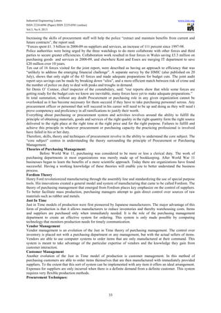 Industrial Engineering Letters
ISSN 2224-6096 (Paper) ISSN 2225-0581 (online)
Vol.3, No.9, 2013

www.iiste.org

Increasing the skills of procurement staff will help the police “extract and maintain benefits from current and
future contracts”, the report said.
“Forces spent £1. 3 billion in 2008-09 on suppliers and services, an increase of 111 percent since 1997-98.
Police authorities were being urged by the three watchdogs to do more collaborate with other forces and third
parties to secure greater efficiencies. Collaboration work resulted in four forces in Wales saving £3.3 million on
purchasing goods and services in 2008-09, and elsewhere Kent and Essex are merging IT department to save
£20 million over 10 years.
Ten out of 16 forces visited for the joint report, were described as having an approach to efficiency that was
“unlikely to address the emerging financial challenge”. A separate survey by the HMIC (also published on 20
July), shows that only eight of the 43 forces and made adequate preparations for budget cuts. The joint audit
report says savings can be made by breaking down “silos”, and a more efficient match between risk of crime and
the number of police on duty to deal with peaks and troughs in demand.
Sir Denis O’ Connor, chief inspector of the constabulary, said: “our reports show that while some forces are
getting ready for the budget cuts we know are inevitable, many forces have yet to make adequate preparations.”
In total summation, without any doubt Procurement or purchasing role in any given organization cannot be
overlooked as it has become necessary for them succeed if they have to take purchasing personnel serous. Any
procurement officer or personnel that will succeed in his career will need to be up and doing as they will need t
prove competency and proficiency in all ramifications to justify their worth.
Everything about purchasing or procurement system and activities revolves around the ability to fulfill the
principle of obtaining materials, goods and services of the right quality in the right quantity form the right source
delivered to the right place at the right time at the right price and for the right purpose. Failures to fulfill and
achieve this principle in whatever procurement or purchasing capacity the practicing professional is involved
have failed in his or her duty.
Therefore, skills, theory and techniques of procurement revolve in the ability to understand the core subject. The
“core subject” centres in understanding the theory surrounding the principle of Procurement or Purchasing
Management.
Theories of Purchasing Management:
Before World War 11, purchasing was considered to be more or less a clerical duty. The work of
purchasing departments in most organizations was merely made up of bookkeeping. After World War 11
businesses began to learn the benefits of a more scientific approach. Today there are organizations have found
successful. Having a working knowledge of these theories will enable you to better understand the business
process.
Fordism Theory
Henry Ford revolutionized manufacturing through the assembly line and standardizing the use of special purpose
tools. His innovations created a general model and system of manufacturing that came to be called Fordism. The
theory of purchasing management that emerged from Fordism places key emphasize on the control of suppliers.
To better facilitate mass production, purchasing managers attempt to gain direct control over sources of raw
materials such as rubber and metals.
Just In Time
Just in Time models of production were first pioneered by Japanese manufacturers. The major advantage of this
form of production is that it allows manufacturers to reduce inventories and thereby warehousing costs. Items
and suppliers are purchased only when immediately needed. It is the role of the purchasing management
department to create an effective system for ordering. This system is only made possible by computing
technology that monitors production needs for timely communication.
Vendor Management
Vendor management is an evolution of the Just in Time theory of purchasing management. The control over
inventory is placed not with a purchasing department or any management, but with the actual sellers of items.
Vendors are able to use computer systems to order items that are only manufactured at their command. This
system is meant to take advantage of the particular expertise of vendors and the knowledge they gain from
customer interaction.
Customer Management
Another evolution of the Just in Time model of production is customer management. In this method of
purchasing customers are able to order items themselves that are then manufactured with immediately provided
suppliers. To the extent that this sort of system can be implemented with any item it offers an ideal arrangement.
Expenses for suppliers are only incurred when there is a definite demand from a definite customer. This system
requires very flexible production methods.
Procurement Techniques:

33

 