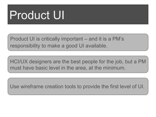Product UI Product UI is critically important – and it is a PM’s  responsibility to make a good UI available. HCI/UX designers are the best people for the job, but a PM must have basic level in the area, at the minimum. Use wireframe creation tools to provide the first level of UI.  