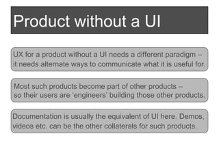 Product without a UI UX for a product without a UI needs a different paradigm –  it needs alternate ways to communicate what it is useful for. Most such products become part of other products –  so their users are ‘engineers’ building those other products. Documentation is usually the equivalent of UI here. Demos,  videos etc. can be the other collaterals for such products. 