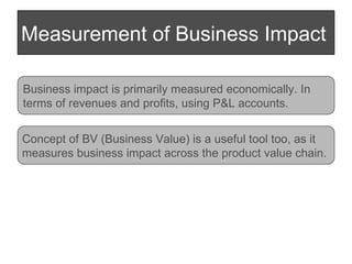 Measurement of Business Impact Business impact is primarily measured economically. In  terms of revenues and profits, using P&L accounts. Concept of BV (Business Value) is a useful tool too, as it  measures business impact across the product value chain.  