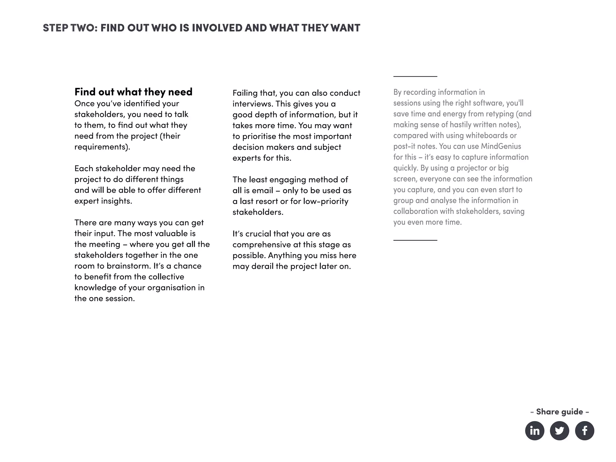 Find out what they need
Once you’ve identified your
stakeholders, you need to talk
to them, to find out what they
need from the project (their
requirements).
Each stakeholder may need the
project to do different things
and will be able to offer different
expert insights.
There are many ways you can get
their input. The most valuable is
the meeting – where you get all the
stakeholders together in the one
room to brainstorm. It’s a chance
to benefit from the collective
knowledge of your organisation in
the one session.
Failing that, you can also conduct
interviews. This gives you a
good depth of information, but it
takes more time. You may want
to prioritise the most important
decision makers and subject
experts for this.
The least engaging method of
all is email – only to be used as
a last resort or for low-priority
stakeholders.
It’s crucial that you are as
comprehensive at this stage as
possible. Anything you miss here
may derail the project later on.
By recording information in
sessions using the right software, you'll
save time and energy from retyping (and
making sense of hastily written notes),
compared with using whiteboards or
post-it notes. You can use MindGenius
for this – it’s easy to capture information
quickly. By using a projector or big
screen, everyone can see the information
you capture, and you can even start to
group and analyse the information in
collaboration with stakeholders, saving
you even more time.
STEP TWO: FIND OUT WHO IS INVOLVED AND WHAT THEY WANT
- Share guide -
 