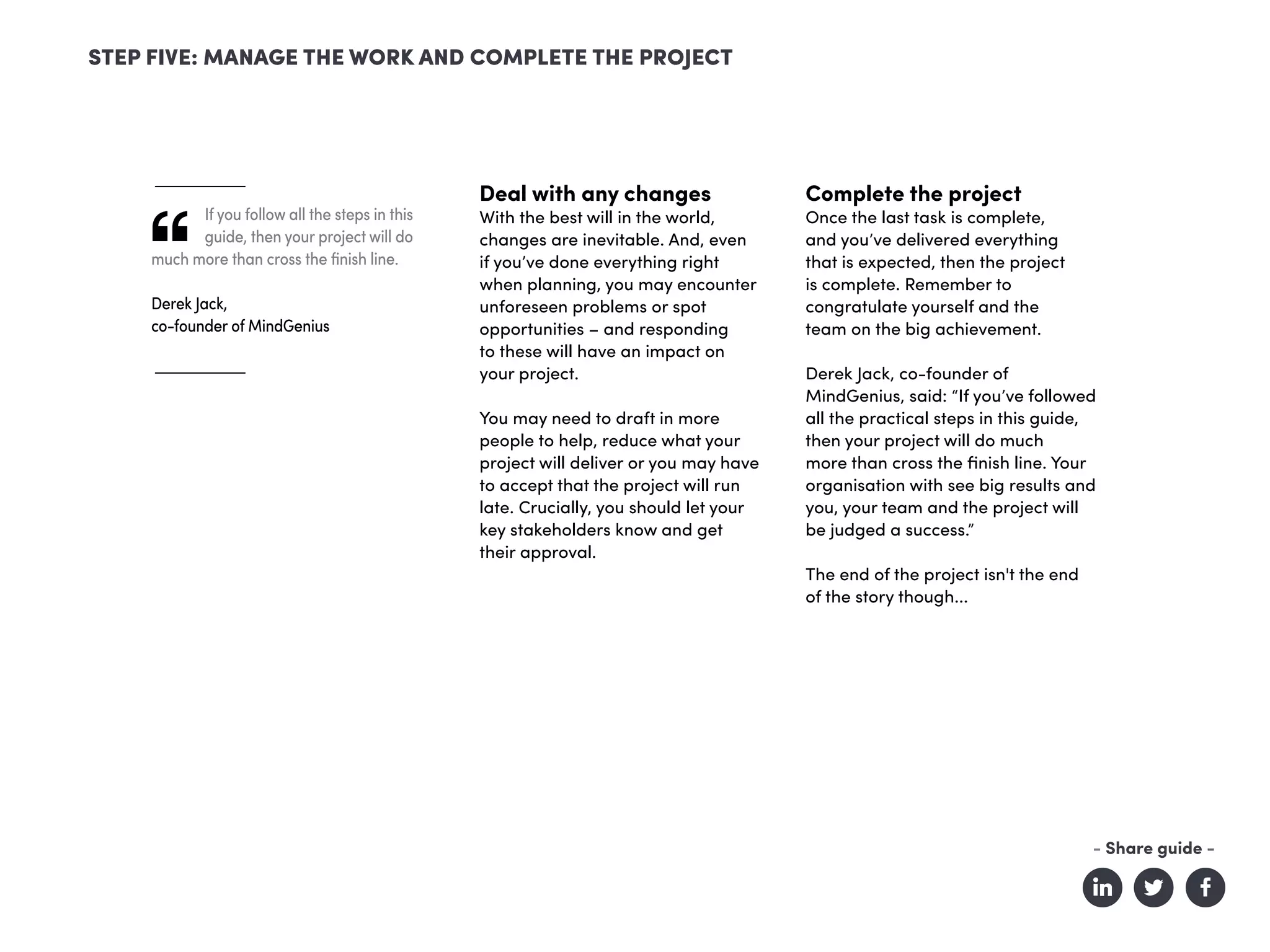 If you follow all the steps in this
guide, then your project will do
much more than cross the finish line.
Derek Jack,
co-founder of MindGenius
Deal with any changes
With the best will in the world,
changes are inevitable. And, even
if you’ve done everything right
when planning, you may encounter
unforeseen problems or spot
opportunities – and responding
to these will have an impact on
your project.
You may need to draft in more
people to help, reduce what your
project will deliver or you may have
to accept that the project will run
late. Crucially, you should let your
key stakeholders know and get
their approval.
Complete the project
Once the last task is complete,
and you’ve delivered everything
that is expected, then the project
is complete. Remember to
congratulate yourself and the
team on the big achievement.
Derek Jack, co-founder of
MindGenius, said: “If you’ve followed
all the practical steps in this guide,
then your project will do much
more than cross the finish line. Your
organisation with see big results and
you, your team and the project will
be judged a success.”
The end of the project isn't the end
of the story though...
STEP FIVE: MANAGE THE WORK AND COMPLETE THE PROJECT
- Share guide -
 