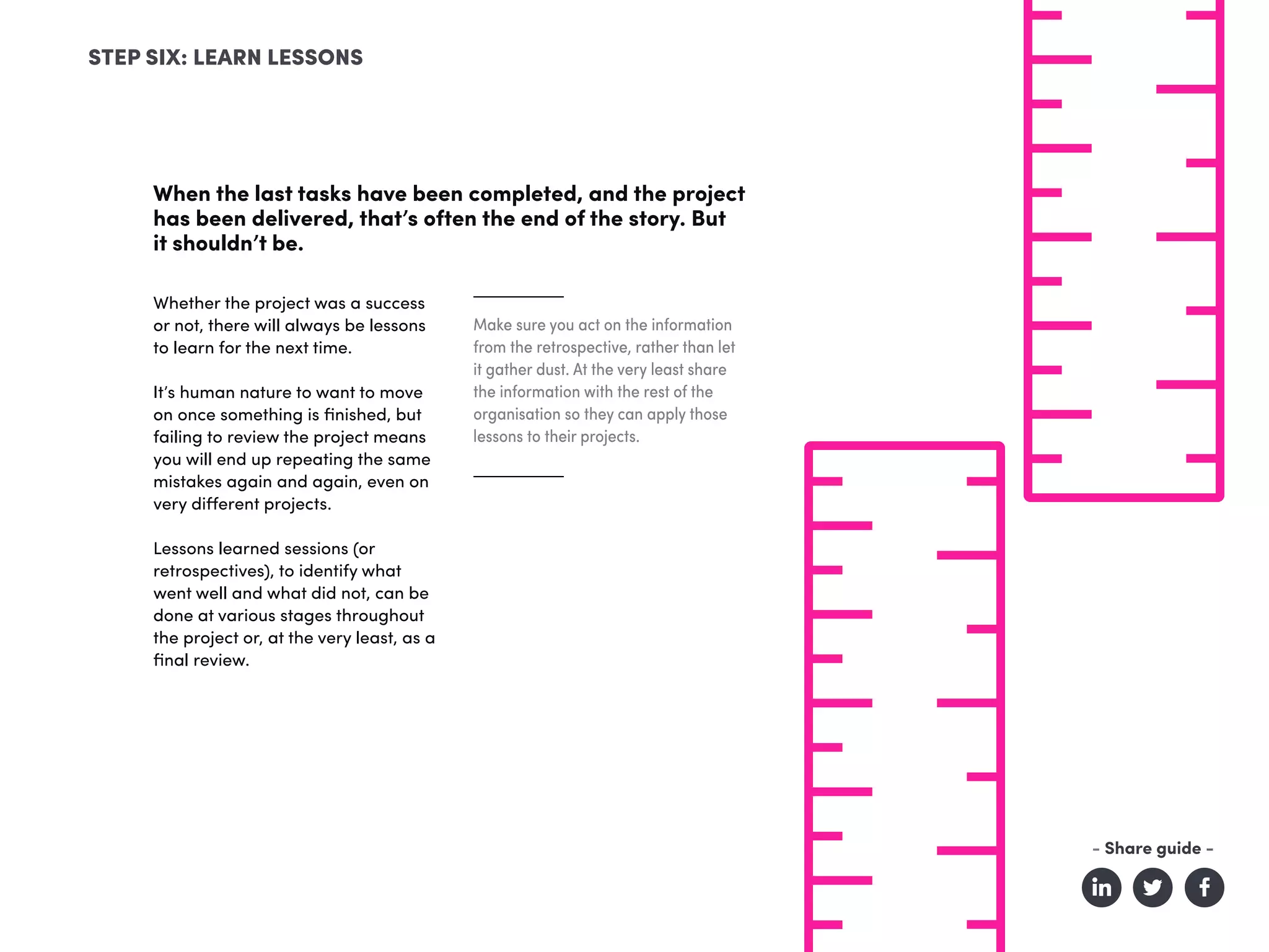 When the last tasks have been completed, and the project
has been delivered, that’s often the end of the story. But
it shouldn’t be.
STEP SIX: LEARN LESSONS
Make sure you act on the information
from the retrospective, rather than let
it gather dust. At the very least share
the information with the rest of the
organisation so they can apply those
lessons to their projects.
Whether the project was a success
or not, there will always be lessons
to learn for the next time.
It’s human nature to want to move
on once something is finished, but
failing to review the project means
you will end up repeating the same
mistakes again and again, even on
very different projects.
Lessons learned sessions (or
retrospectives), to identify what
went well and what did not, can be
done at various stages throughout
the project or, at the very least, as a
final review.
- Share guide -
 