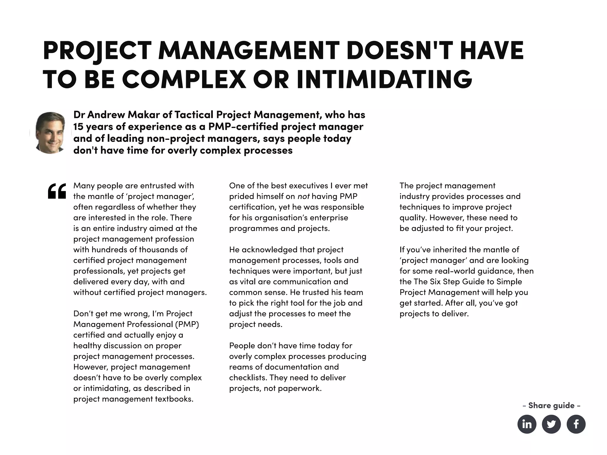 PROJECT MANAGEMENT DOESN'T HAVE
TO BE COMPLEX OR INTIMIDATING
Dr Andrew Makar of Tactical Project Management, who has
15 years of experience as a PMP-certified project manager
and of leading non-project managers, says people today
don't have time for overly complex processes
Many people are entrusted with
the mantle of ‘project manager’,
often regardless of whether they
are interested in the role. There
is an entire industry aimed at the
project management profession
with hundreds of thousands of
certified project management
professionals, yet projects get
delivered every day, with and
without certified project managers.
Don’t get me wrong, I’m Project
Management Professional (PMP)
certified and actually enjoy a
healthy discussion on proper
project management processes.
However, project management
doesn’t have to be overly complex
or intimidating, as described in
project management textbooks.
One of the best executives I ever met
prided himself on not having PMP
certification, yet he was responsible
for his organisation’s enterprise
programmes and projects.
He acknowledged that project
management processes, tools and
techniques were important, but just
as vital are communication and
common sense. He trusted his team
to pick the right tool for the job and
adjust the processes to meet the
project needs.
People don’t have time today for
overly complex processes producing
reams of documentation and
checklists. They need to deliver
projects, not paperwork.
The project management
industry provides processes and
techniques to improve project
quality. However, these need to
be adjusted to fit your project.
If you’ve inherited the mantle of
‘project manager’ and are looking
for some real-world guidance, then
the The Six Step Guide to Simple
Project Management will help you
get started. After all, you’ve got
projects to deliver.
- Share guide -
 