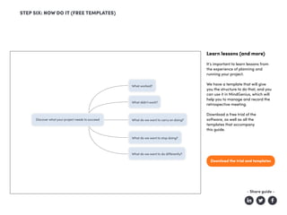 Learn lessons (and more)
It’s important to learn lessons from
the experience of planning and
running your project.
We have a template that will give
you the structure to do that, and you
can use it in MindGenius, which will
help you to manage and record the
retrospective meeting.
Download a free trial of the
software, as well as all the
templates that accompany
this guide.
Download the trial and templates
STEP SIX: NOW DO IT (FREE TEMPLATES)
- Share guide -
 