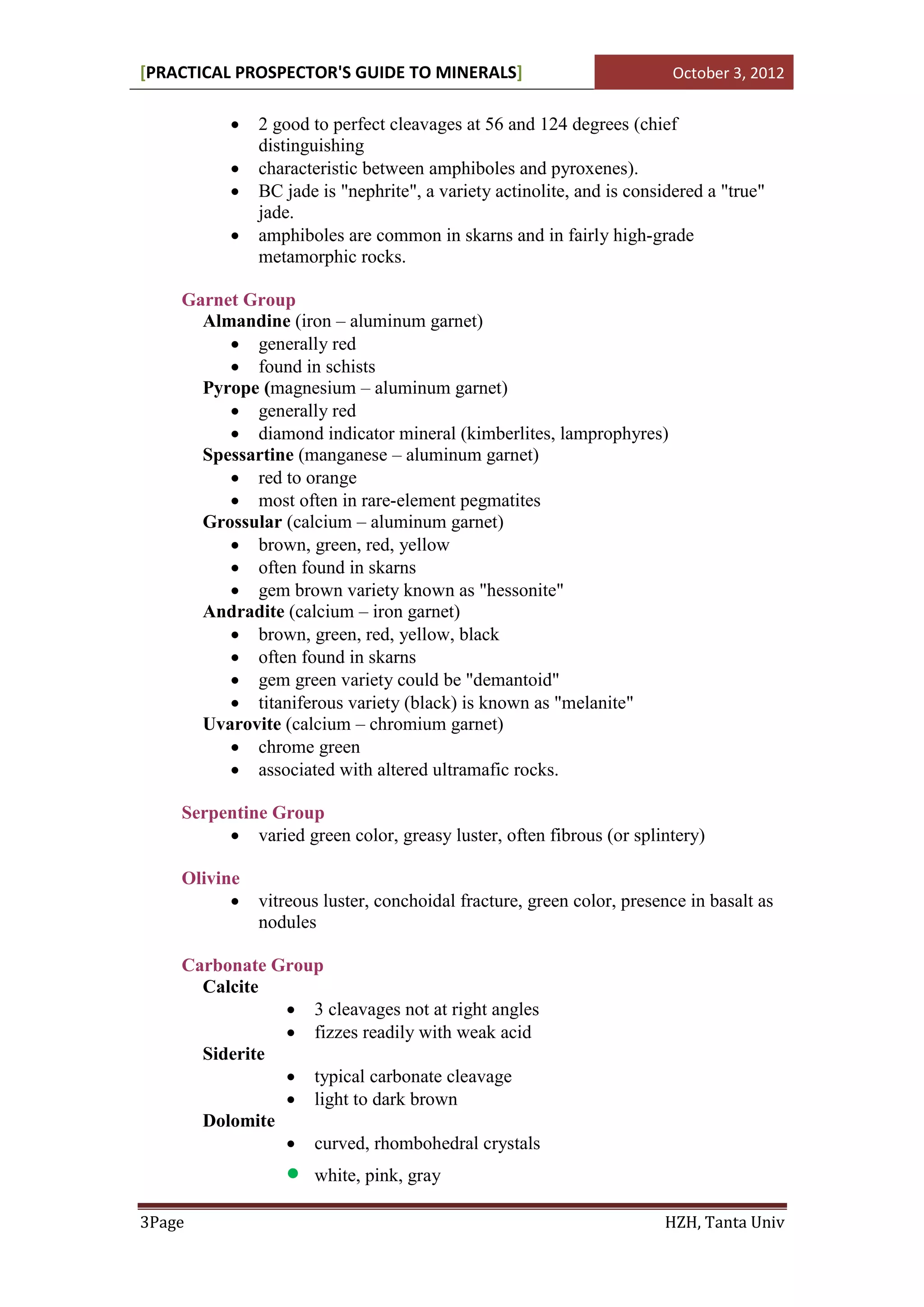[PRACTICAL PROSPECTOR'S GUIDE TO MINERALS]                              October 3, 2012


             2 good to perfect cleavages at 56 and 124 degrees (chief
              distinguishing
             characteristic between amphiboles and pyroxenes).
             BC jade is "nephrite", a variety actinolite, and is considered a "true"
              jade.
             amphiboles are common in skarns and in fairly high-grade
              metamorphic rocks.

    Garnet Group
      Almandine (iron – aluminum garnet)
          generally red
          found in schists
      Pyrope (magnesium – aluminum garnet)
          generally red
          diamond indicator mineral (kimberlites, lamprophyres)
      Spessartine (manganese – aluminum garnet)
          red to orange
          most often in rare-element pegmatites
      Grossular (calcium – aluminum garnet)
          brown, green, red, yellow
          often found in skarns
          gem brown variety known as "hessonite"
      Andradite (calcium – iron garnet)
          brown, green, red, yellow, black
          often found in skarns
          gem green variety could be "demantoid"
          titaniferous variety (black) is known as "melanite"
      Uvarovite (calcium – chromium garnet)
          chrome green
          associated with altered ultramafic rocks.

    Serpentine Group
          varied green color, greasy luster, often fibrous (or splintery)

    Olivine
             vitreous luster, conchoidal fracture, green color, presence in basalt as
              nodules

    Carbonate Group
      Calcite
                3 cleavages not at right angles
                fizzes readily with weak acid
      Siderite
                typical carbonate cleavage
                light to dark brown
      Dolomite
                curved, rhombohedral crystals
                     white, pink, gray

3Page                                                                 HZH, Tanta Univ
 