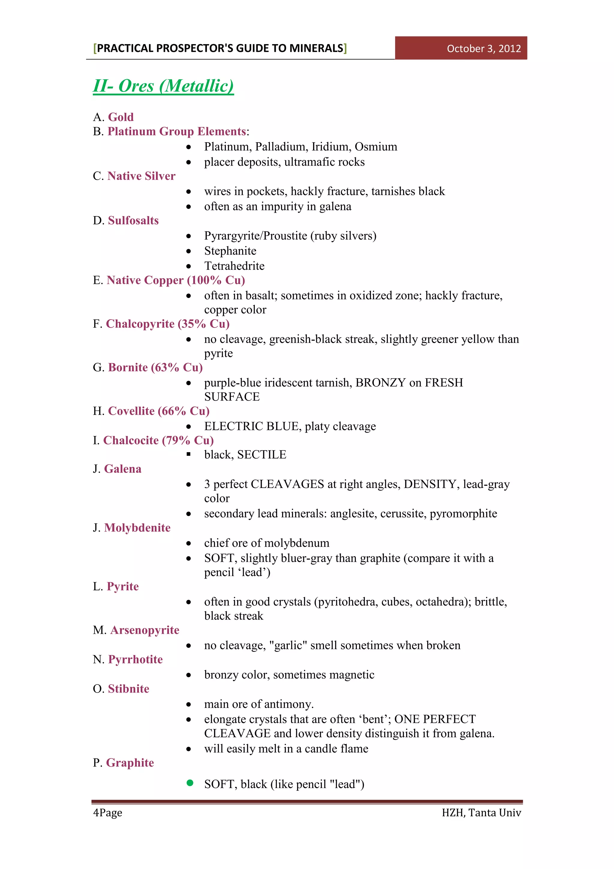 [PRACTICAL PROSPECTOR'S GUIDE TO MINERALS]                           October 3, 2012


II- Ores (Metallic)
A. Gold
B. Platinum Group Elements:
                   Platinum, Palladium, Iridium, Osmium
                   placer deposits, ultramafic rocks
C. Native Silver
                   wires in pockets, hackly fracture, tarnishes black
                   often as an impurity in galena
D. Sulfosalts
                   Pyrargyrite/Proustite (ruby silvers)
                   Stephanite
                   Tetrahedrite
E. Native Copper (100% Cu)
                   often in basalt; sometimes in oxidized zone; hackly fracture,
                    copper color
F. Chalcopyrite (35% Cu)
                   no cleavage, greenish-black streak, slightly greener yellow than
                    pyrite
G. Bornite (63% Cu)
                   purple-blue iridescent tarnish, BRONZY on FRESH
                    SURFACE
H. Covellite (66% Cu)
                   ELECTRIC BLUE, platy cleavage
I. Chalcocite (79% Cu)
                   black, SECTILE
J. Galena
                   3 perfect CLEAVAGES at right angles, DENSITY, lead-gray
                    color
                   secondary lead minerals: anglesite, cerussite, pyromorphite
J. Molybdenite
                   chief ore of molybdenum
                   SOFT, slightly bluer-gray than graphite (compare it with a
                    pencil ‘lead’)
L. Pyrite
                   often in good crystals (pyritohedra, cubes, octahedra); brittle,
                    black streak
M. Arsenopyrite
                   no cleavage, "garlic" smell sometimes when broken
N. Pyrrhotite
                   bronzy color, sometimes magnetic
O. Stibnite
                   main ore of antimony.
                   elongate crystals that are often ‘bent’; ONE PERFECT
                    CLEAVAGE and lower density distinguish it from galena.
                   will easily melt in a candle flame
P. Graphite
                     SOFT, black (like pencil "lead")

4Page                                                               HZH, Tanta Univ
 