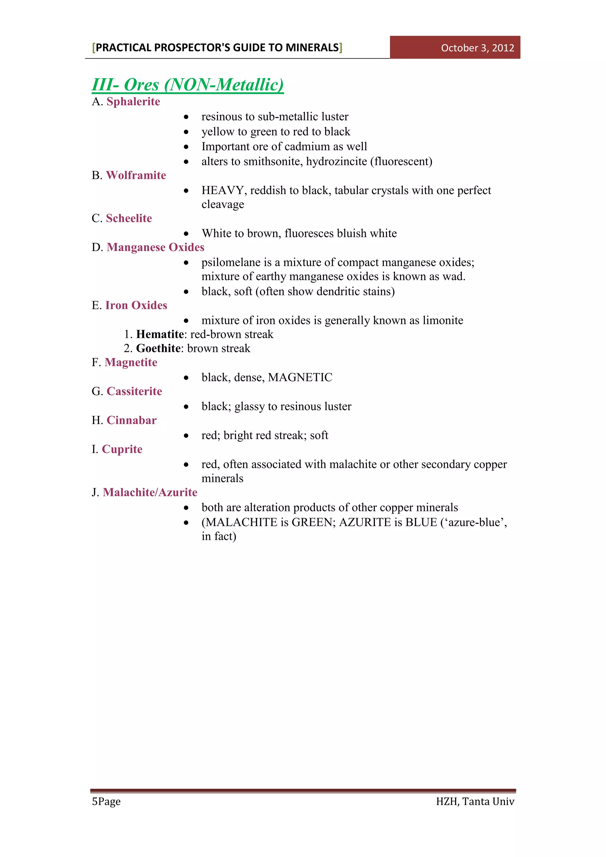 [PRACTICAL PROSPECTOR'S GUIDE TO MINERALS]                                October 3, 2012


III- Ores (NON-Metallic)
A. Sphalerite
                     resinous to sub-metallic luster
                     yellow to green to red to black
                     Important ore of cadmium as well
                     alters to smithsonite, hydrozincite (fluorescent)
B. Wolframite
                     HEAVY, reddish to black, tabular crystals with one perfect
                      cleavage
C. Scheelite
                   White to brown, fluoresces bluish white
D. Manganese Oxides
                   psilomelane is a mixture of compact manganese oxides;
                      mixture of earthy manganese oxides is known as wad.
                   black, soft (often show dendritic stains)
E. Iron Oxides
                   mixture of iron oxides is generally known as limonite
      1. Hematite: red-brown streak
      2. Goethite: brown streak
F. Magnetite
                   black, dense, MAGNETIC
G. Cassiterite
                   black; glassy to resinous luster
H. Cinnabar
                   red; bright red streak; soft
I. Cuprite
                   red, often associated with malachite or other secondary copper
                      minerals
J. Malachite/Azurite
                   both are alteration products of other copper minerals
                   (MALACHITE is GREEN; AZURITE is BLUE (‘azure-blue’,
                      in fact)




5Page                                                                     HZH, Tanta Univ
 