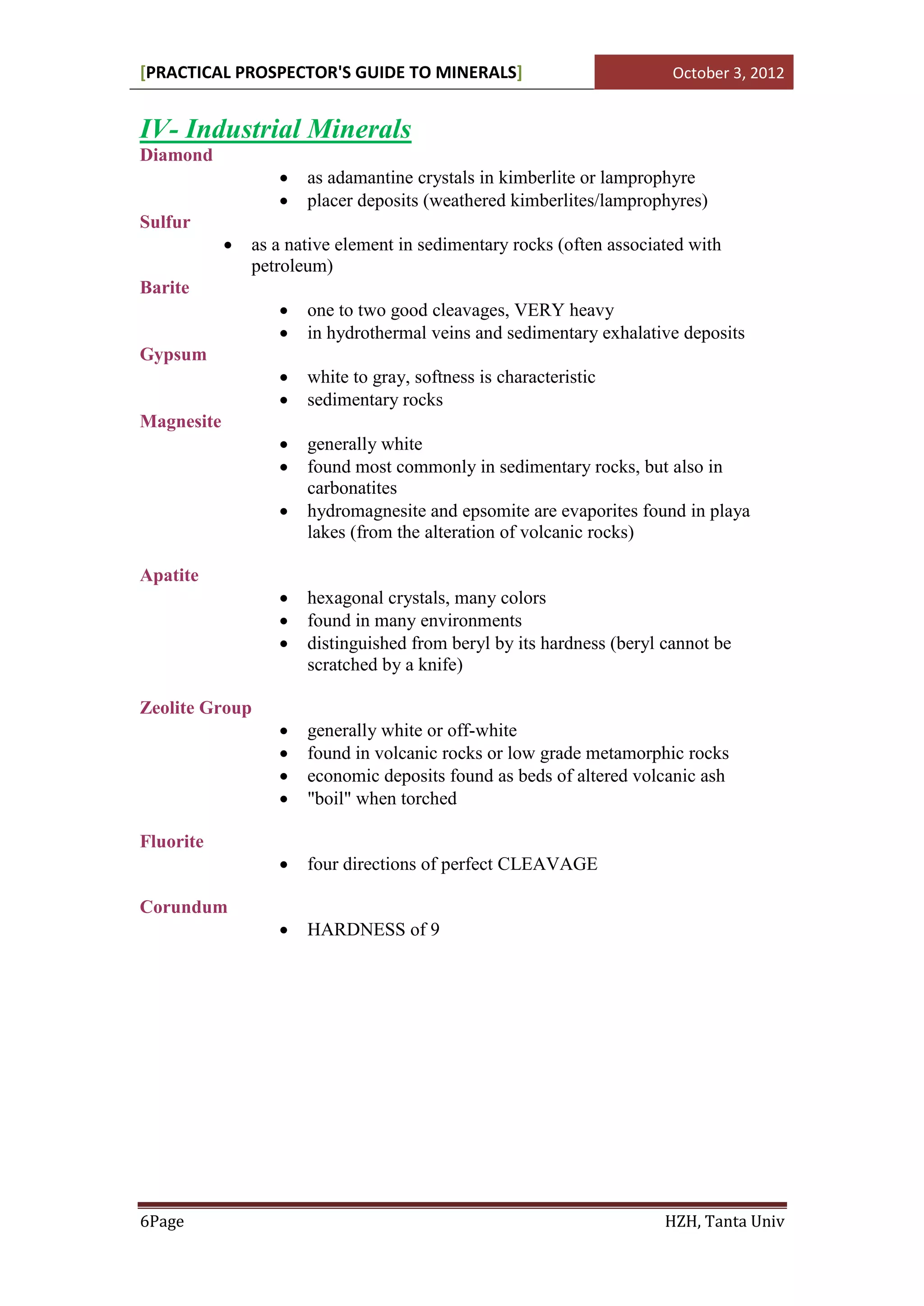 [PRACTICAL PROSPECTOR'S GUIDE TO MINERALS]                              October 3, 2012


IV- Industrial Minerals
Diamond
                      as adamantine crystals in kimberlite or lamprophyre
                      placer deposits (weathered kimberlites/lamprophyres)
Sulfur
               as a native element in sedimentary rocks (often associated with
                petroleum)
Barite
                      one to two good cleavages, VERY heavy
                      in hydrothermal veins and sedimentary exhalative deposits
Gypsum
                      white to gray, softness is characteristic
                      sedimentary rocks
Magnesite
                      generally white
                      found most commonly in sedimentary rocks, but also in
                       carbonatites
                      hydromagnesite and epsomite are evaporites found in playa
                       lakes (from the alteration of volcanic rocks)

Apatite
                      hexagonal crystals, many colors
                      found in many environments
                      distinguished from beryl by its hardness (beryl cannot be
                       scratched by a knife)

Zeolite Group
                      generally white or off-white
                      found in volcanic rocks or low grade metamorphic rocks
                      economic deposits found as beds of altered volcanic ash
                      "boil" when torched

Fluorite
                      four directions of perfect CLEAVAGE

Corundum
                      HARDNESS of 9




6Page                                                                  HZH, Tanta Univ
 
