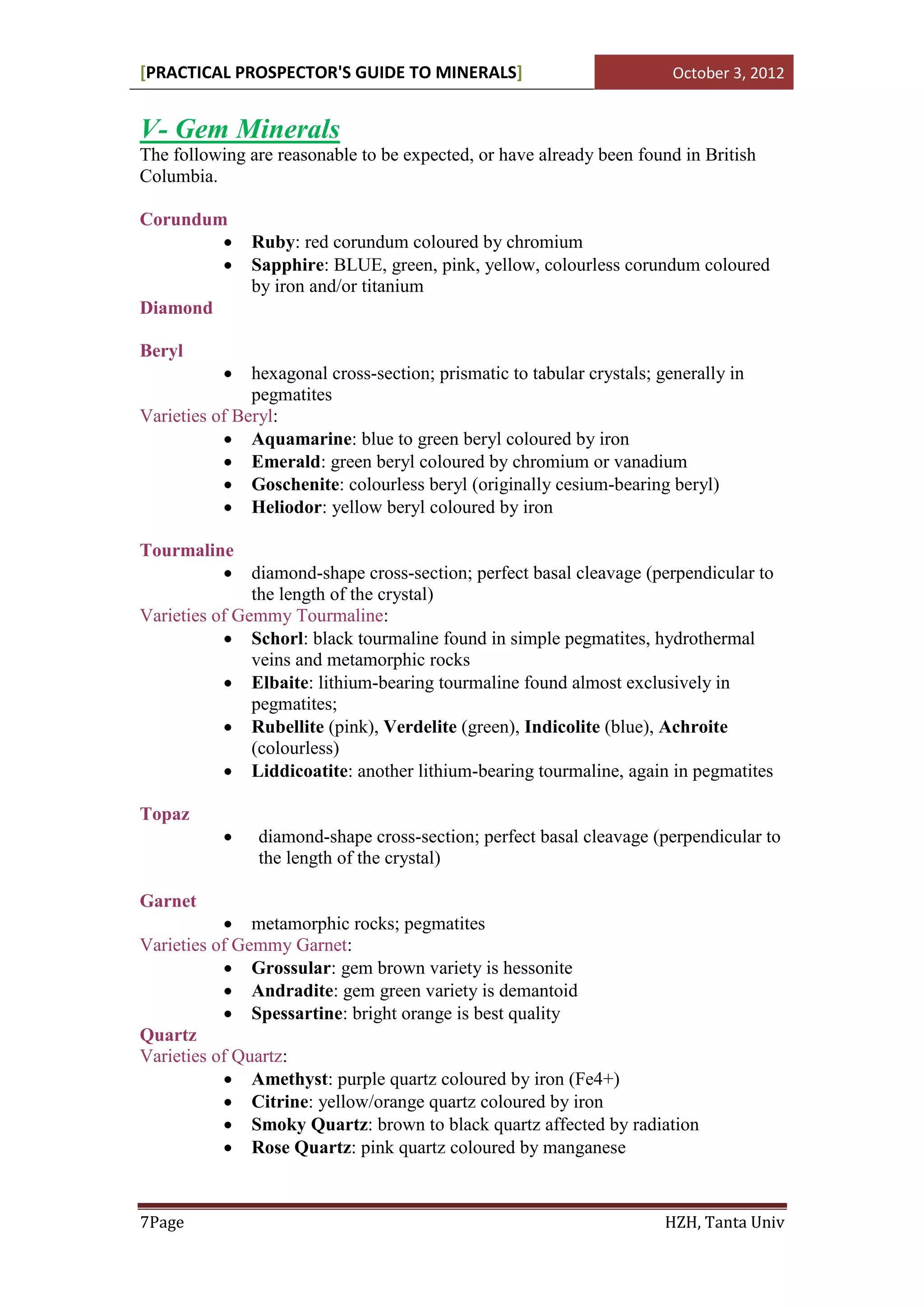 [PRACTICAL PROSPECTOR'S GUIDE TO MINERALS]                               October 3, 2012


V- Gem Minerals
The following are reasonable to be expected, or have already been found in British
Columbia.

Corundum
              Ruby: red corundum coloured by chromium
              Sapphire: BLUE, green, pink, yellow, colourless corundum coloured
               by iron and/or titanium
Diamond

Beryl
              hexagonal cross-section; prismatic to tabular crystals; generally in
               pegmatites
Varieties of Beryl:
            Aquamarine: blue to green beryl coloured by iron
            Emerald: green beryl coloured by chromium or vanadium
            Goschenite: colourless beryl (originally cesium-bearing beryl)
            Heliodor: yellow beryl coloured by iron

Tourmaline
            diamond-shape cross-section; perfect basal cleavage (perpendicular to
               the length of the crystal)
Varieties of Gemmy Tourmaline:
            Schorl: black tourmaline found in simple pegmatites, hydrothermal
               veins and metamorphic rocks
            Elbaite: lithium-bearing tourmaline found almost exclusively in
               pegmatites;
            Rubellite (pink), Verdelite (green), Indicolite (blue), Achroite
               (colourless)
            Liddicoatite: another lithium-bearing tourmaline, again in pegmatites

Topaz
               diamond-shape cross-section; perfect basal cleavage (perpendicular to
                the length of the crystal)

Garnet
            metamorphic rocks; pegmatites
Varieties of Gemmy Garnet:
            Grossular: gem brown variety is hessonite
            Andradite: gem green variety is demantoid
            Spessartine: bright orange is best quality
Quartz
Varieties of Quartz:
            Amethyst: purple quartz coloured by iron (Fe4+)
            Citrine: yellow/orange quartz coloured by iron
            Smoky Quartz: brown to black quartz affected by radiation
            Rose Quartz: pink quartz coloured by manganese



7Page                                                                   HZH, Tanta Univ
 