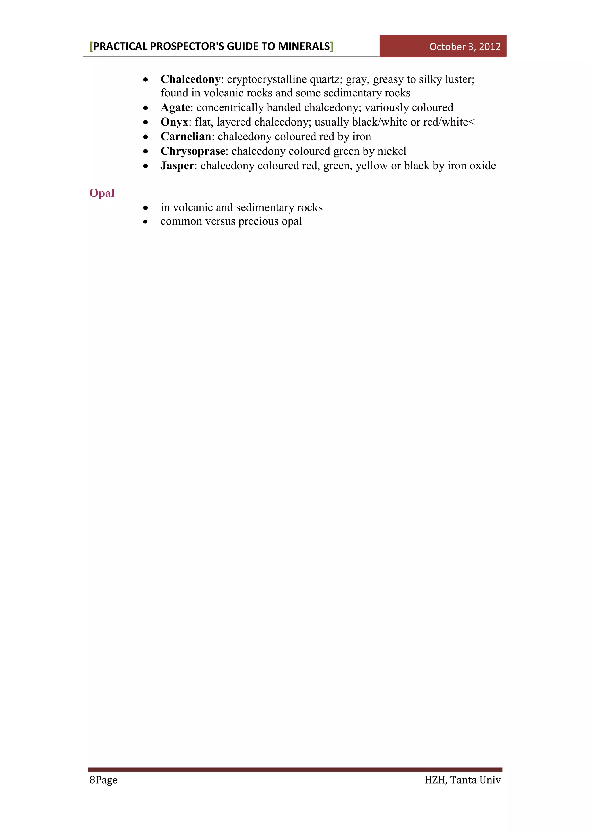[PRACTICAL PROSPECTOR'S GUIDE TO MINERALS]                          October 3, 2012


            Chalcedony: cryptocrystalline quartz; gray, greasy to silky luster;
             found in volcanic rocks and some sedimentary rocks
            Agate: concentrically banded chalcedony; variously coloured
            Onyx: flat, layered chalcedony; usually black/white or red/white<
            Carnelian: chalcedony coloured red by iron
            Chrysoprase: chalcedony coloured green by nickel
            Jasper: chalcedony coloured red, green, yellow or black by iron oxide

Opal
            in volcanic and sedimentary rocks
            common versus precious opal




8Page                                                              HZH, Tanta Univ
 