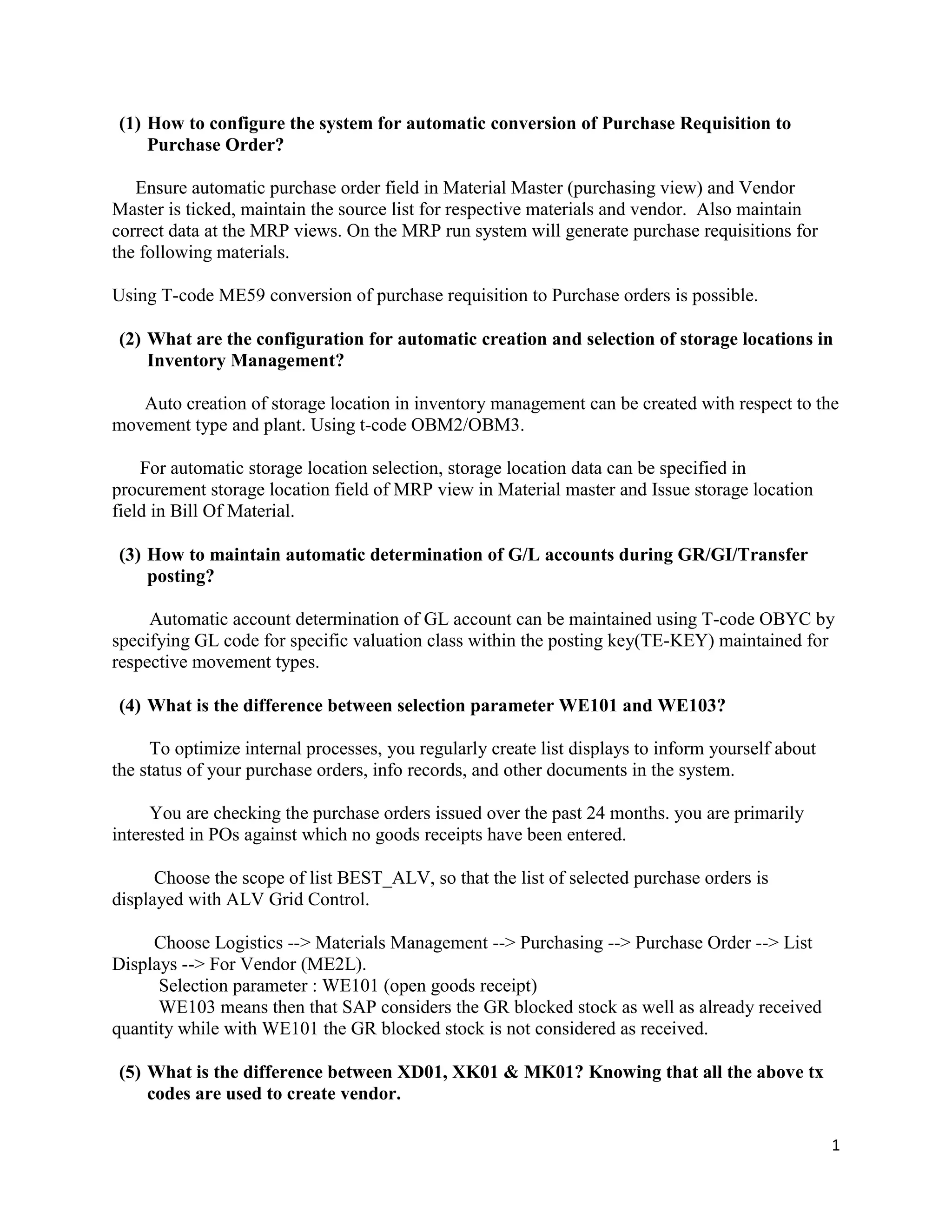 1
(1) How to configure the system for automatic conversion of Purchase Requisition to
Purchase Order?
Ensure automatic purchase order field in Material Master (purchasing view) and Vendor
Master is ticked, maintain the source list for respective materials and vendor. Also maintain
correct data at the MRP views. On the MRP run system will generate purchase requisitions for
the following materials.
Using T-code ME59 conversion of purchase requisition to Purchase orders is possible.
(2) What are the configuration for automatic creation and selection of storage locations in
Inventory Management?
Auto creation of storage location in inventory management can be created with respect to the
movement type and plant. Using t-code OBM2/OBM3.
For automatic storage location selection, storage location data can be specified in
procurement storage location field of MRP view in Material master and Issue storage location
field in Bill Of Material.
(3) How to maintain automatic determination of G/L accounts during GR/GI/Transfer
posting?
Automatic account determination of GL account can be maintained using T-code OBYC by
specifying GL code for specific valuation class within the posting key(TE-KEY) maintained for
respective movement types.
(4) What is the difference between selection parameter WE101 and WE103?
To optimize internal processes, you regularly create list displays to inform yourself about
the status of your purchase orders, info records, and other documents in the system.
You are checking the purchase orders issued over the past 24 months. you are primarily
interested in POs against which no goods receipts have been entered.
Choose the scope of list BEST_ALV, so that the list of selected purchase orders is
displayed with ALV Grid Control.
Choose Logistics --> Materials Management --> Purchasing --> Purchase Order --> List
Displays --> For Vendor (ME2L).
Selection parameter : WE101 (open goods receipt)
WE103 means then that SAP considers the GR blocked stock as well as already received
quantity while with WE101 the GR blocked stock is not considered as received.
(5) What is the difference between XD01, XK01 & MK01? Knowing that all the above tx
codes are used to create vendor.
 
