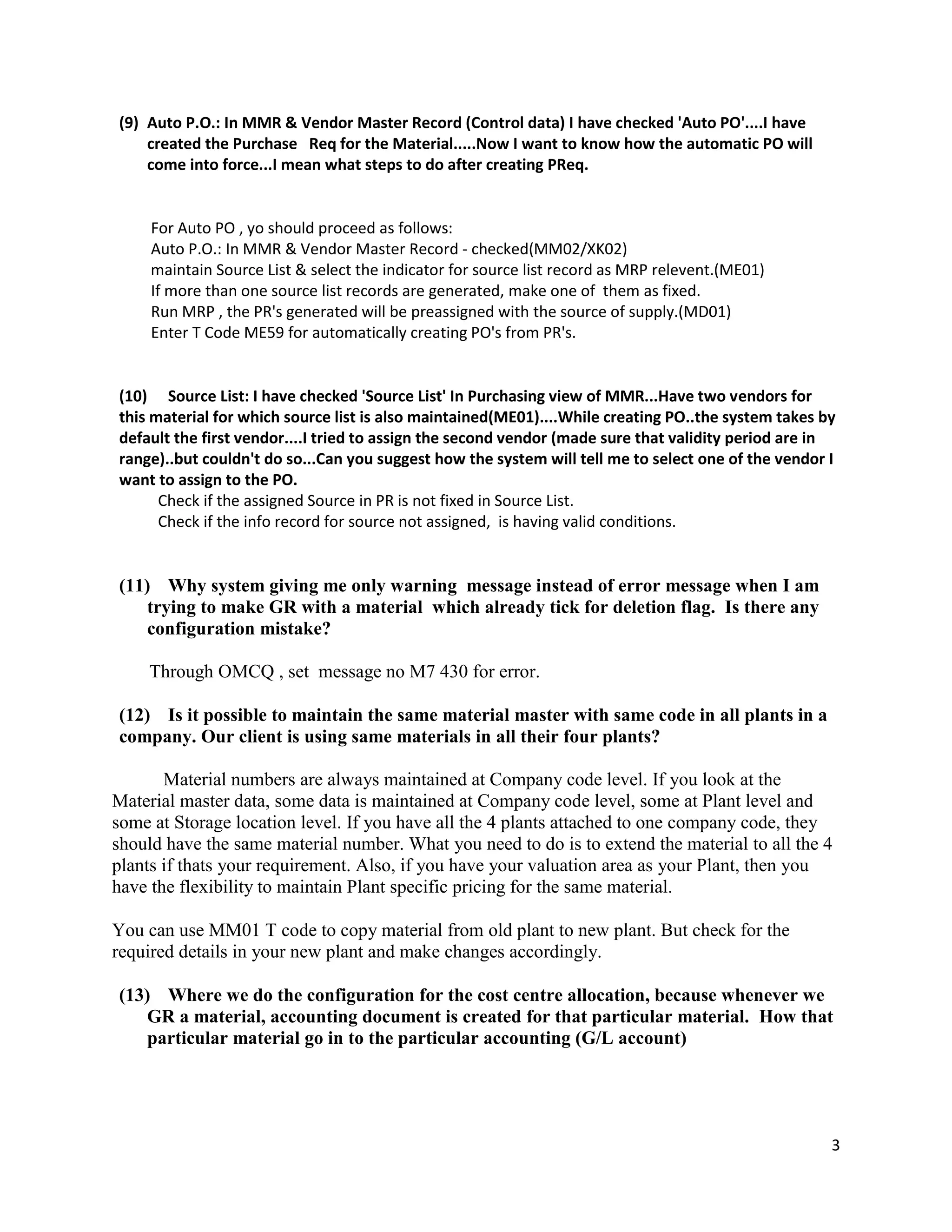 3
(9) Auto P.O.: In MMR & Vendor Master Record (Control data) I have checked 'Auto PO'....I have
created the Purchase Req for the Material.....Now I want to know how the automatic PO will
come into force...I mean what steps to do after creating PReq.
For Auto PO , yo should proceed as follows:
Auto P.O.: In MMR & Vendor Master Record - checked(MM02/XK02)
maintain Source List & select the indicator for source list record as MRP relevent.(ME01)
If more than one source list records are generated, make one of them as fixed.
Run MRP , the PR's generated will be preassigned with the source of supply.(MD01)
Enter T Code ME59 for automatically creating PO's from PR's.
(10) Source List: I have checked 'Source List' In Purchasing view of MMR...Have two vendors for
this material for which source list is also maintained(ME01)....While creating PO..the system takes by
default the first vendor....I tried to assign the second vendor (made sure that validity period are in
range)..but couldn't do so...Can you suggest how the system will tell me to select one of the vendor I
want to assign to the PO.
Check if the assigned Source in PR is not fixed in Source List.
Check if the info record for source not assigned, is having valid conditions.
(11) Why system giving me only warning message instead of error message when I am
trying to make GR with a material which already tick for deletion flag. Is there any
configuration mistake?
Through OMCQ , set message no M7 430 for error.
(12) Is it possible to maintain the same material master with same code in all plants in a
company. Our client is using same materials in all their four plants?
Material numbers are always maintained at Company code level. If you look at the
Material master data, some data is maintained at Company code level, some at Plant level and
some at Storage location level. If you have all the 4 plants attached to one company code, they
should have the same material number. What you need to do is to extend the material to all the 4
plants if thats your requirement. Also, if you have your valuation area as your Plant, then you
have the flexibility to maintain Plant specific pricing for the same material.
You can use MM01 T code to copy material from old plant to new plant. But check for the
required details in your new plant and make changes accordingly.
(13) Where we do the configuration for the cost centre allocation, because whenever we
GR a material, accounting document is created for that particular material. How that
particular material go in to the particular accounting (G/L account)
 