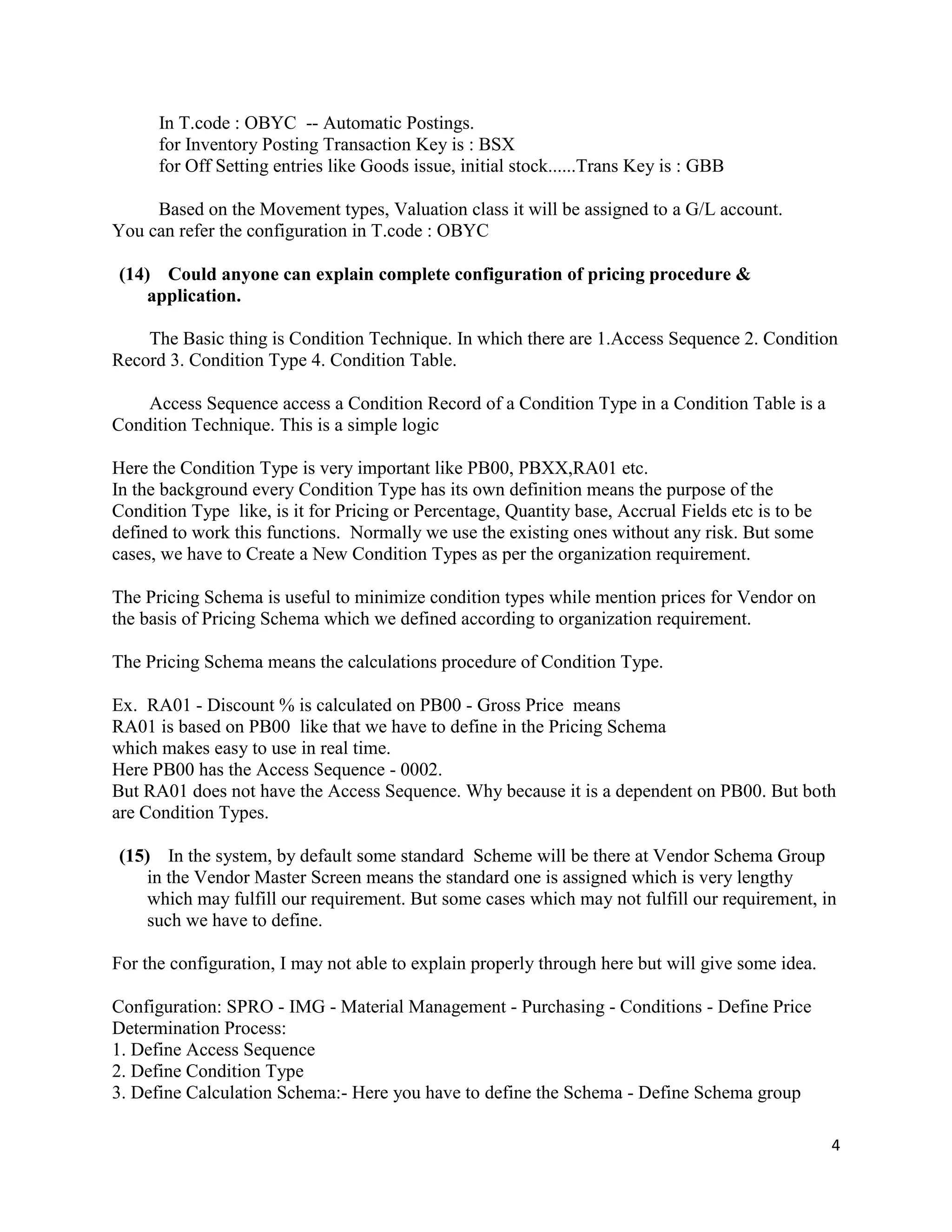 4
In T.code : OBYC -- Automatic Postings.
for Inventory Posting Transaction Key is : BSX
for Off Setting entries like Goods issue, initial stock......Trans Key is : GBB
Based on the Movement types, Valuation class it will be assigned to a G/L account.
You can refer the configuration in T.code : OBYC
(14) Could anyone can explain complete configuration of pricing procedure &
application.
The Basic thing is Condition Technique. In which there are 1.Access Sequence 2. Condition
Record 3. Condition Type 4. Condition Table.
Access Sequence access a Condition Record of a Condition Type in a Condition Table is a
Condition Technique. This is a simple logic
Here the Condition Type is very important like PB00, PBXX,RA01 etc.
In the background every Condition Type has its own definition means the purpose of the
Condition Type like, is it for Pricing or Percentage, Quantity base, Accrual Fields etc is to be
defined to work this functions. Normally we use the existing ones without any risk. But some
cases, we have to Create a New Condition Types as per the organization requirement.
The Pricing Schema is useful to minimize condition types while mention prices for Vendor on
the basis of Pricing Schema which we defined according to organization requirement.
The Pricing Schema means the calculations procedure of Condition Type.
Ex. RA01 - Discount % is calculated on PB00 - Gross Price means
RA01 is based on PB00 like that we have to define in the Pricing Schema
which makes easy to use in real time.
Here PB00 has the Access Sequence - 0002.
But RA01 does not have the Access Sequence. Why because it is a dependent on PB00. But both
are Condition Types.
(15) In the system, by default some standard Scheme will be there at Vendor Schema Group
in the Vendor Master Screen means the standard one is assigned which is very lengthy
which may fulfill our requirement. But some cases which may not fulfill our requirement, in
such we have to define.
For the configuration, I may not able to explain properly through here but will give some idea.
Configuration: SPRO - IMG - Material Management - Purchasing - Conditions - Define Price
Determination Process:
1. Define Access Sequence
2. Define Condition Type
3. Define Calculation Schema:- Here you have to define the Schema - Define Schema group
 